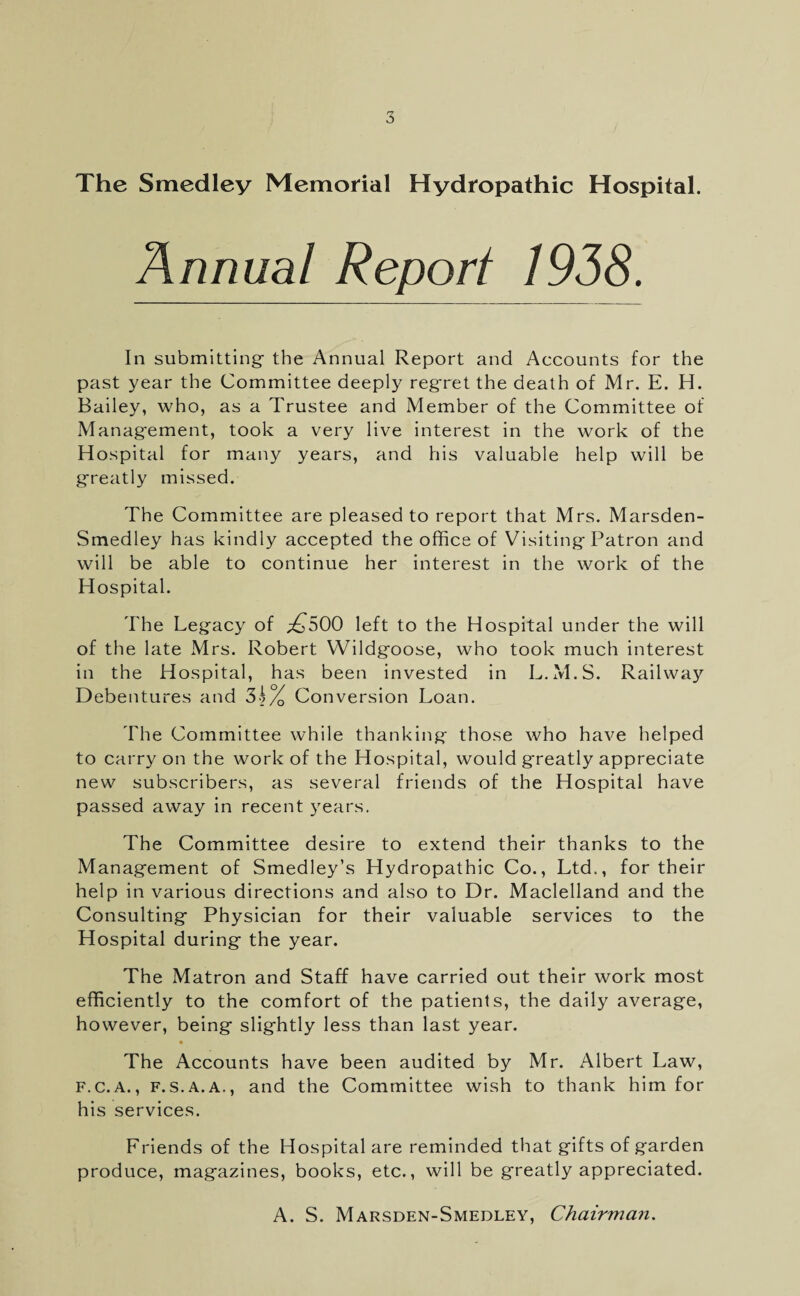 The Smedley Memorial Hydropathic Hospital. In submitting- the Annual Report and Accounts for the past year the Committee deeply reg’ret the death of Mr. E. H. Bailey, who, as a Trustee and Member of the Committee of Management, took a very live interest in the work of the Hospital for many years, and his valuable help will be greatly missed. The Committee are pleased to report that Mrs. Marsden- Smedley has kindly accepted the office of Visiting Patron and will be able to continue her interest in the work of the Hospital. The Legacy of £S00 left to the Hospital under the will of the late Mrs. Robert Wildgoose, who took much interest in the Hospital, has been invested in L.M.S. Railway Debentures and 'h\/0 Conversion Loan. The Committee while thanking those who have helped to carry on the work of the Hospital, would greatly appreciate new subscribers, as several friends of the Hospital have passed away in recent years. The Committee desire to extend their thanks to the Management of Smedley’s Hydropathic Co., Ltd., for their help in various directions and also to Dr. Maclelland and the Consulting Physician for their valuable services to the Hospital during the year. The Matron and Staff have carried out their work most efficiently to the comfort of the patients, the daily average, however, being slightly less than last year. • The Accounts have been audited by Mr. Albert Law, f.c.a. , f.s.a.a., and the Committee wish to thank him for his services. Friends of the Hospital are reminded that gifts of garden produce, magazines, books, etc., will be greatly appreciated. A. S. Marsden-Smedley, Chairman.