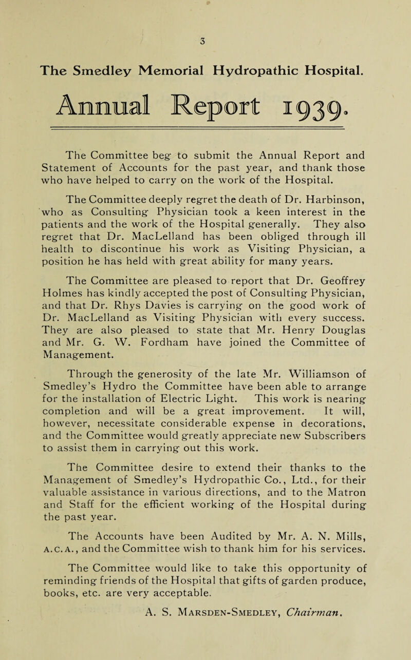 The Smedley Memorial Hydropathic Hospital. Annual 1939 The Committee beg* to submit the Annual Report and Statement of Accounts for the past year, and thank those who have helped to carry on the work of the Hospital. The Committee deeply regret the death of Dr. Harbinson, who as Consulting Physician took a keen interest in the patients and the work of the Hospital generally. They also regret that Dr. MacLelland has been obliged through ill health to discontinue his work as Visiting Physician, a position he has held with great ability for many years. The Committee are pleased to report that Dr. Geoffrey Holmes has kindly accepted the post of Consulting Physician, and that Dr. Rhys Davies is carrying on the good work of Dr. MacLelland as Visiting Physician with every success. They are also pleased to state that Mr. Henry Douglas and Mr. G. W. Fordham have joined the Committee of Management. Through the generosity of the late Mr. Williamson of Smedley’s Hydro the Committee have been able to arrange for the installation of Electric Light. This work is nearing completion and will be a great improvement. It will, however, necessitate considerable expense in decorations, and the Committee would greatly appreciate new Subscribers to assist them in carrying out this work. The Committee desire to extend their thanks to the Management of Smedley’s Hydropathic Co., Ltd., for their valuable assistance in various directions, and to the Matron and Staff for the efficient working of the Hospital during the past year. The Accounts have been Audited by Mr. A. N. Mills, A.C.A., and the Committee wish to thank him for his services. The Committee would like to take this opportunity of reminding friends of the Hospital that gifts of garden produce, books, etc. are very acceptable. A. S. Marsden-Smedley, Chairman.