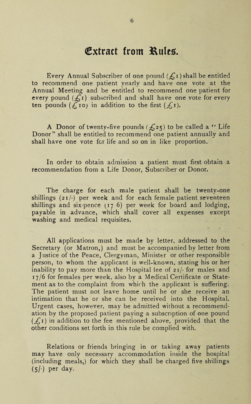 (Extract from ^ules. Every Annual Subscriber of one pountj (^i) shall be entitled to recommend one patient yearly and have one vote at the Annual Meeting and be entitled to recommend one patient for every pound (;^i) subscribed and shall have one vote for every ten pounds in addition to the first (^i). A Donor of twenty-five pounds (;^25) to be called a “ Life Donor” shall be entitle(i to recommend one patient annually and shall have one vote fcr life and so on in like proportion. In order to obtain admission a patient must first obtain a recommendation from a Life Donor, Subscriber or Donor. The charge for each male patient shall be twenty-one shillings (21/-) per week and for each female patient seventeen shillings and six-pence (17 6) per week for board and lodging, payable in advance, which shall cover all expenses except washing and medical requisites. All applications must be made by letter, addressed to the Secretary (or Matron,) and must be accompanied by letter from a Justice of the Peace, Clergyman, Minister or other responsible person, to whom the applicant is well-known, stating his or her inability to pay more than the Hospital lee of 21/- for males and 17/6 for females per week, also by a Medical Certificate or State¬ ment as to the complaint from whic'h the applicant is suffering. The patient must not leave home until he or she receive an intimation that he or she can be received into the Hospital. Urgent cases, however, may be admitted without a recommend¬ ation by the proposed patient paying a subscription of one pound (^i) in addition to the fee mentioned above, provided that the other conditions set forth in this rule be complied with. Relations or friends bringing in or taking away patients may have only necessary accommodation inside the hospital (including meals,) for which they shall be charged five shillings (5/-) per day.