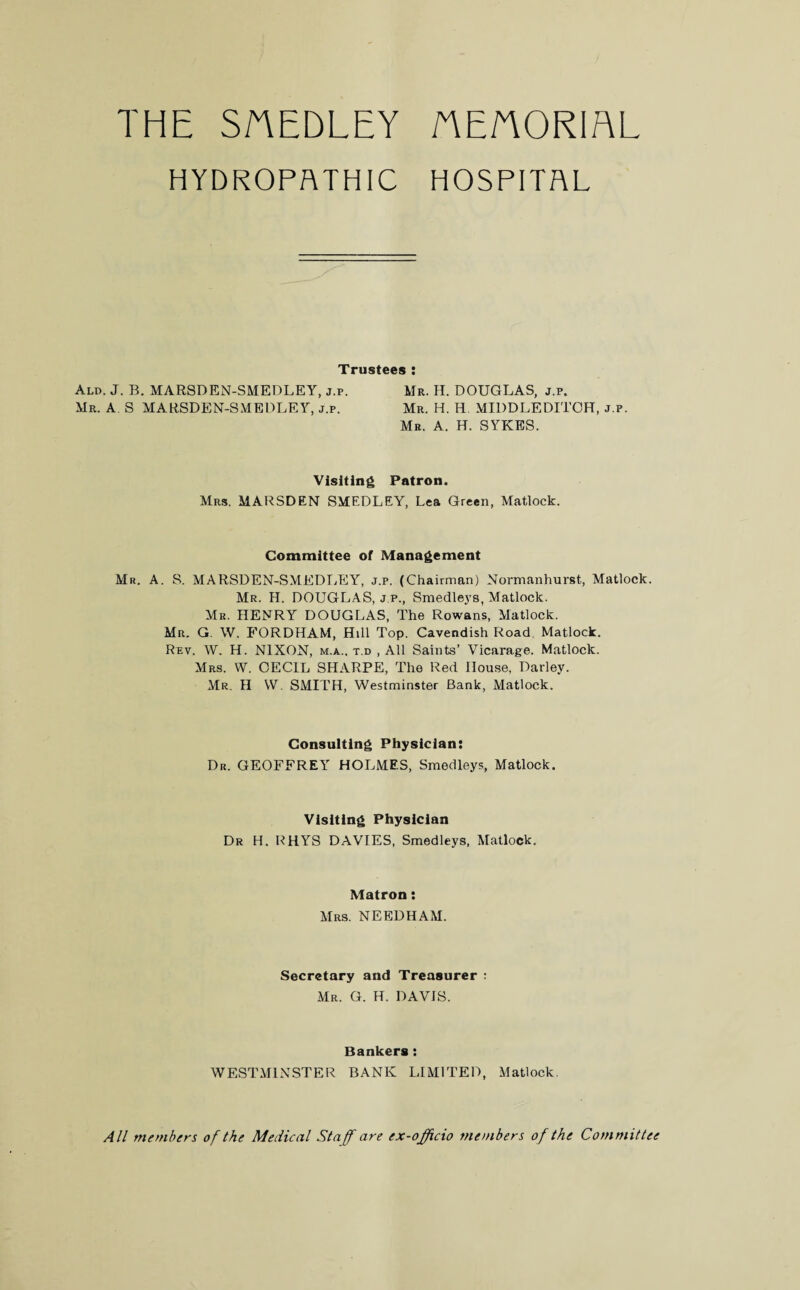 THE SAEDLEY AE/'TORIAL HYDROPATHIC HOSPITAL Trustees : Ald. J. B. MARSDEN-SMEDLEY, j.p, Mr. H. DOUGLAS, j.p. Mr. A. S MARSDEN-SMEDLEY, j.p. Mr. H. H. MIDDLEDITCH, j.p. Mr. A. H. SYKES. Visiting Patron. Mrs. MARSDEN SMEDLEY, Lea Green, Matlock. Committee of Management Mr. A. S. MARSDEN-SMEDLEY, j.p. (Chairman) Normanhurst, Matlock. Mr. H. DOUGLAS, j.p., Smedleys, Matlock. Mr. HENRY DOUGLAS, The Rowans, Matlock. Mr. G. W. FORDHAM, Hill Top. Cavendish Road Matlock. Rev. W. H. NIXON, m.a.. t.d , All Saints’ Vicarage. Matlock. Mrs. W. CECIL SHARPE, The Red House, Darley. Mr. H W. SMITH, Westminster Bank, Matlock. Consulting Physician: Dr. GEOFFREY HOLMES, Smedleys, Matlock. Visiting Physician Dr H. RHYS DAVIES, Smedleys, Matlock. Matron: Mrs. NEEDHAM. Secretary and Treasurer : Mr. G. H. DAVIS. Bankers : WESTMINSTER BANK LIMITED, Matlock. All members of the Medical Staff are ex-officio members of the Committee