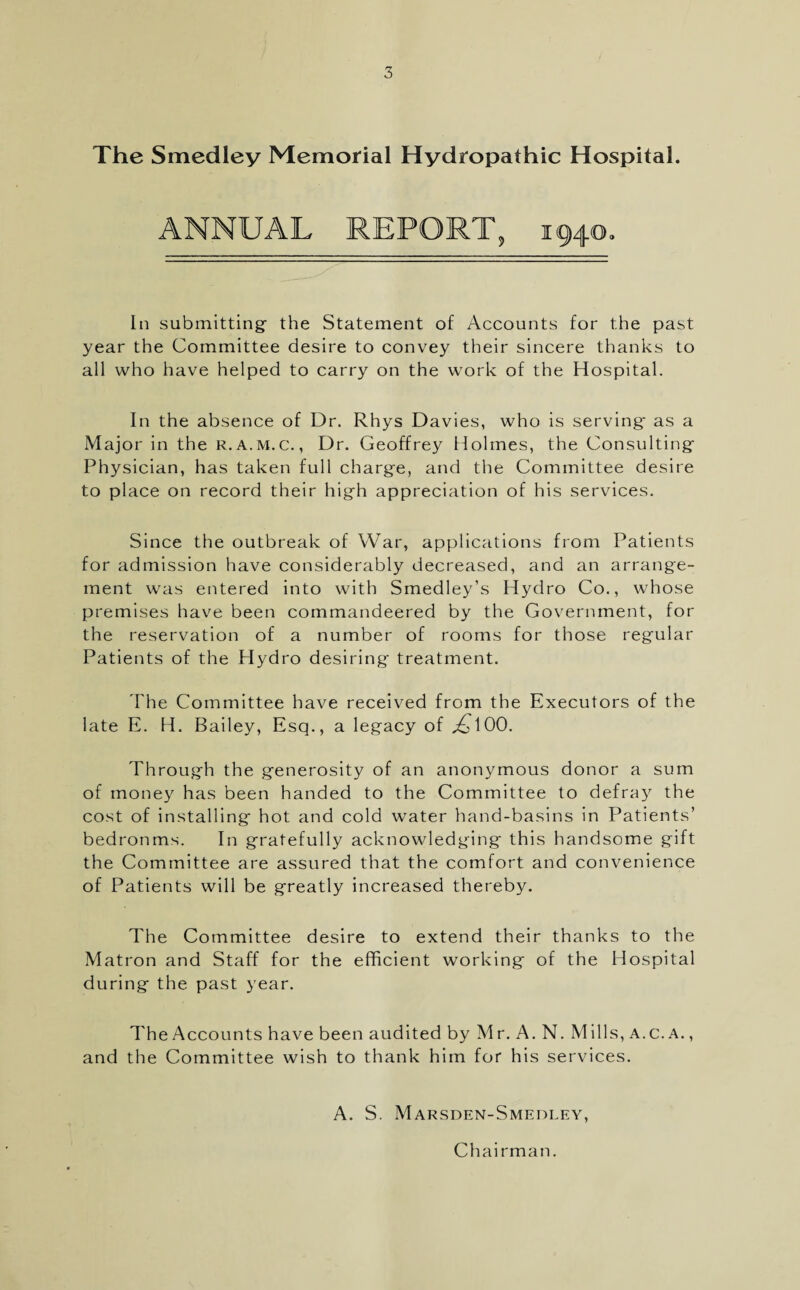 The Smedley Memorial Hydropathic Hospital. ANNUAL REPORT, 1940, In submitting- the Statement of Accounts for the past year the Committee desire to convey their sincere thanks to all who have helped to carry on the work of the Hospital. In the absence of Dr. Rhys Davies, who is serving as a Major in the r.a.m.c. , Dr. Geoffrey Holmes, the Consulting Physician, has taken full charge, and the Committee desire to place on record their high appreciation of his services. Since the outbreak of War, applications from Patients for admission have considerably decreased, and an arrange¬ ment was entered into with Smedley’s Hydro Co., whose premises have been commandeered by the Government, for the reservation of a number of rooms for those regular Patients of the Hydro desiring treatment. The Committee have received from the Executors of the late E. H. Bailey, Esq., a legacy of jQ 100. Through the generosity of an anonymous donor a sum of money has been handed to the Committee to defray the cost of installing hot and cold water hand-basins in Patients’ bedronms. In gratefully acknowledging this handsome gift the Committee are assured that the comfort and convenience of Patients will be greatly increased thereby. The Committee desire to extend their thanks to the Matron and Staff for the efficient working of the Hospital during the past year. The Accounts have been audited by Mr. A. N. Mills, a.c. a. , and the Committee wish to thank him for his services. A. S. Marsden-Smedley, Chairman.