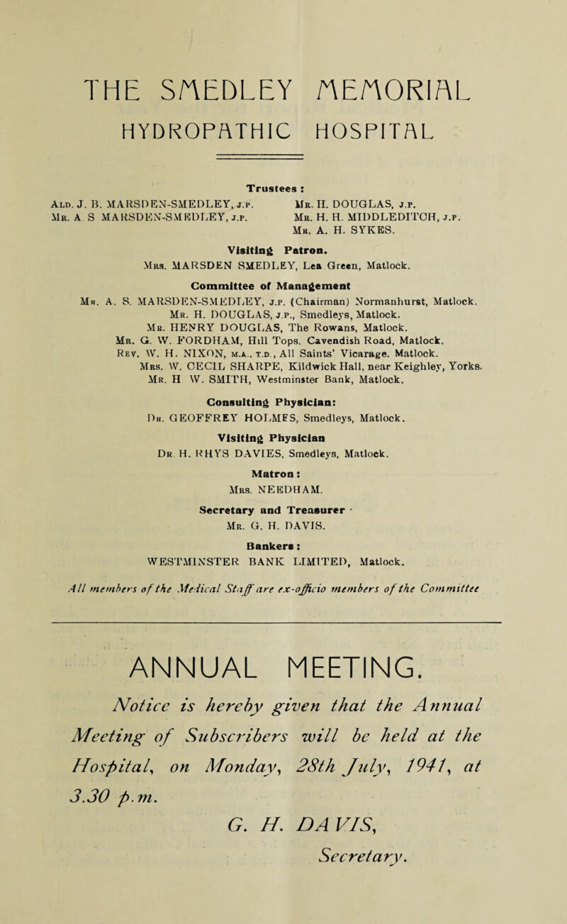 THE SAEDLEY AEAORIAl HYDROPATHIC HOSPITAL Trustees : Ald. J. B. MARSDEN-SMEDLEY, j.p. Mr. II. DOUGLAS, j.p. Mr. A S MARSDEN-SMEDLEY, j.p. Mr. H. H. MIDDLEDITOIT, j.p. Mr. A. H. SYKES. Visiting Patron. Mrs. MARSDEN SMEDLEY, Lea Green, Matlock. Committee of Management Mu. A. S. MARSDEN-SMEDLEY, j.p. (Chairman) Normanhurst, Matlock. Mr. H. DOUGLAS, j.p., Smedleys, Matlock. Mr. HENRY DOUGLAS, The Rowans, Matlock. Mr. G. W. FORDHAM, Hill Tops. Cavendish Road, Matlock. Rev. \V. H. NIXON, m.a.. t.d., All Saints’ Vicarage. Matlock. Mrs. W. CECIL SHARPE, Kildwick Hall, near Keighley, Yorks. Mr. II W. SMITH, Westminster Bank, Matlock. Consulting Physician: Dr. GEOFFREY HOLMES, Smedleys, Matlock. Visiting Physician Dr H. RHYS DAVIES, Smedleys, Matlock. Matron: Mrs. NEEDHAM. Secretary and Treasurer • Mr. G. H. DAVIS. Bankers: WESTMINSTER BANK LIMITED, Matlock. All members of the Medical Staff are ex-officio members of the Committee ANNUAL MEETING. Notice is hereby given that the Annual Meeting of Subscribers will be held at the Hospital, on Monday, 28th July, 1941, at 3.30 p.m. G. H. DAVIS, Secretary.