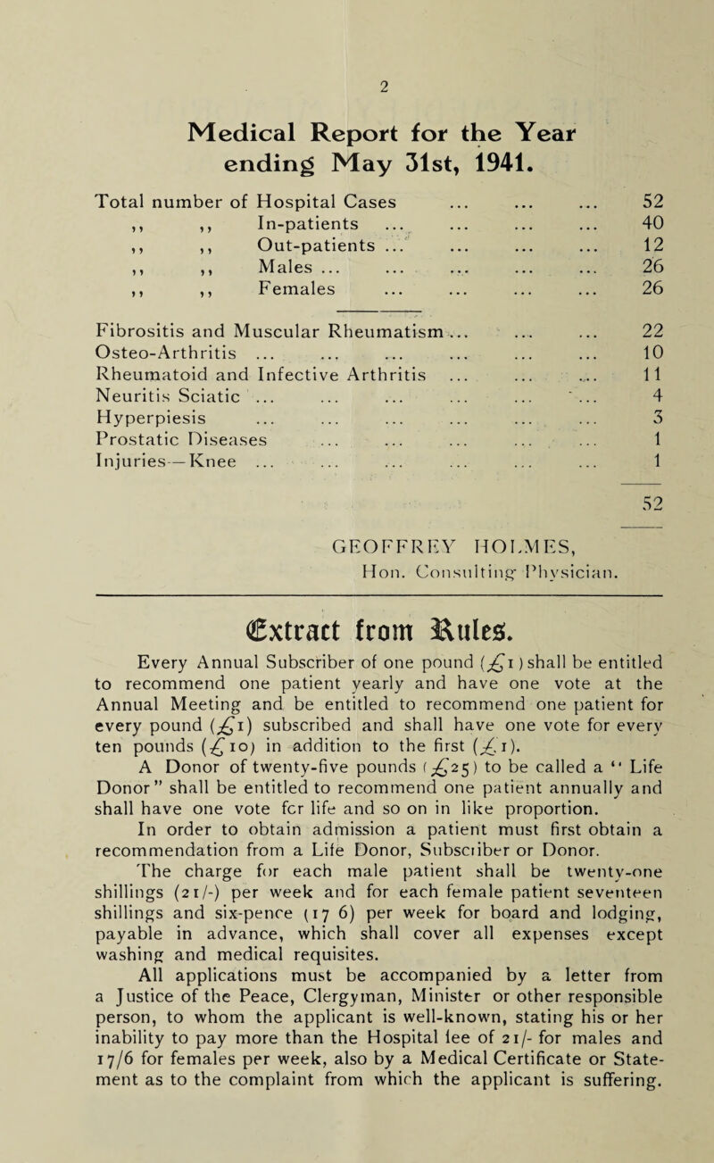 Medical Report for the Year ending May 31st, 1941. 52 40 12 26 26 Fibrositis and Muscular Rheumatism ... ... ... 22 Osteo-Arthritis ... ... ... ... ... ... 10 Rheumatoid and Infective Arthritis ... ... ... 11 Neuritis Sciatic ... ... ... ... ... *... 4 Hyperpiesis ... ... ... ... ... ... 3 Prostatic Diseases ... ... ... ... ... 1 Injuries—Knee ... ... ... ... ... ... 1 52 Total number of Hospital Cases In-patients Out-patients .. Males ... Females y y y y y y y y y y GEOFFREY HOLMES, Hon. Consulting' Physician. Extract from Eules. Every Annual Subscriber of one pound (£i) shall be entitled to recommend one patient yearly and have one vote at the Annual Meeting and be entitled to recommend one patient for every pound (^i) subscribed and shall have one vote for every ten pounds (£io) in addition to the first A Donor of twenty-five pounds {£25) to be called a “ Life Donor” shall be entitled to recommend one patient annually and shall have one vote fer life and so on in like proportion. In order to obtain admission a patient must first obtain a recommendation from a Life Donor, Subscriber or Donor. The charge for each male patient shall be twenty-one shillings (21/-) per week and for each female patient seventeen shillings and six-pence (176) per week for board and lodging, payable in advance, which shall cover all expenses except washing and medical requisites. All applications must be accompanied by a letter from a Justice of the Peace, Clergyman, Minister or other responsible person, to whom the applicant is well-known, stating his or her inability to pay more than the Hospital lee of 21/- for males and 17/6 for females per week, also by a Medical Certificate or State¬ ment as to the complaint from which the applicant is suffering.