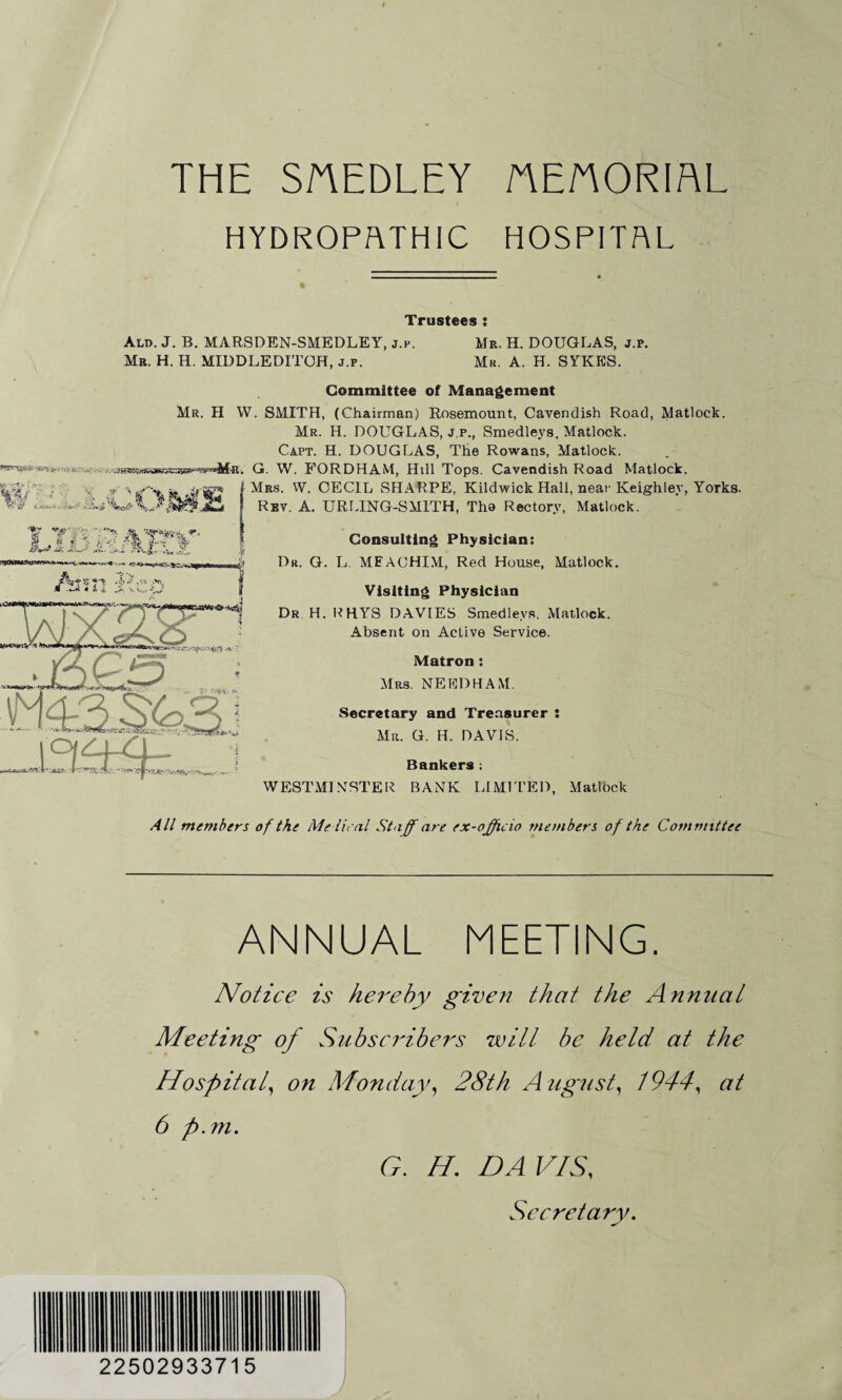 THE SAEDLEY AEnORIRL HYDROPATHIC HOSPITAL Trustees : Ald. J. B. MARSDEN-SMEDLEY, j.p. Mr. H. DOUGLAS, j.p. Mr. H. H. MIDDLEDITOH, j.p. Mr. A. H. SYKES. Committee of Management Mr. II YV. SMITH, (Chairman) Rosemount, Cavendish Road, Matlock. Mr. H. DOUGLAS, j.p., Smedleys, Matlock. Capt. H. DOUGLAS, The Rowans, Matlock. G. W. FORDHAM, Hdl Tops. Cavendish Road Matlock. Mrs. W. CECIL SHARPE, Kildwick Hall, near Keighley, Yorks. Rbv. A. URLING-SM1TH, Tho Rectory, Matlock. ;4 tw- s«t, e r -i Consulting Physician: Dr. G. L. MEACHIM, Red House, Matlock. Visiting Physician Dr H. RHYS DAVIES Smedleys, Matlock. Absent on Active Service. Matron: Mrs. NEEDHAM. Secretary and Treasurer : Mr. G. H. DAVIS. Bankers ; WESTMINSTER BANK LIMITED, Matlock All members of the Me lie til Staff are ex-officio members of the Committee ANNUAL MEETING. Notice is hereby given that the Annnat Meeting of Subscribers will be held at the Hospital, on Monday, 28th August, 1944, at 6 p.m. G. H. DAVIS, Secretary. 22502933715