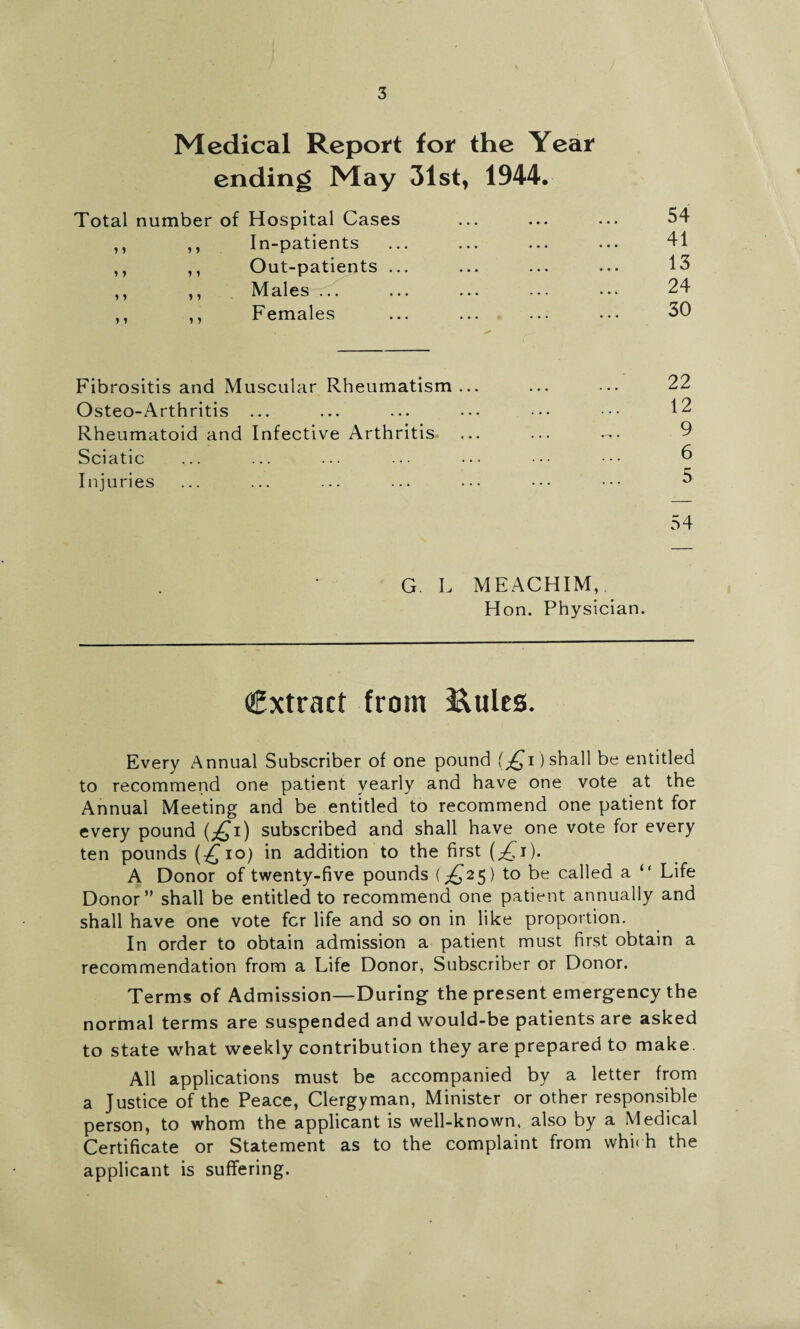 Medical Report for the Year ending May 31st, 1944. Total number of Hospital Cases ,, ,, In-patients ,, ,, Out-patients ... ,, ,, Males ... ,, ,, Females 54 41 13 24 30 Fibrositis and Muscular Rheumatism Osteo-Arthritis ... Rheumatoid and Infective Arthritis Sciatic Injuries 22 12 9 6 5 54 G. L MEACHIM,. Hon. Physician. Cxtract from &ules. Every Annual Subscriber of one pound {£,1) shall be entitled to recommend one patient yearly and have one vote at the Annual Meeting and be entitled to recommend one patient for every pound (^i) subscribed and shall have one vote for every ten pounds (£io) in addition to the first (^i). A Donor of twenty-five pounds (^25) to be called a “ Life Donor” shall be entitled to recommend one patient annually and shall have one vote fer life and so on in like proportion. In order to obtain admission a patient must first obtain a recommendation from a Life Donor, Subscriber or Donor. Terms of Admission—During the present emergency the normal terms are suspended and would-be patients are asked to state what weekly contribution they are prepared to make. All applications must be accompanied by a letter from a Justice of the Peace, Clergyman, Minister or other responsible person, to whom the applicant is well-known, also by a Medical Certificate or Statement as to the complaint from whi< h the applicant is suffering.