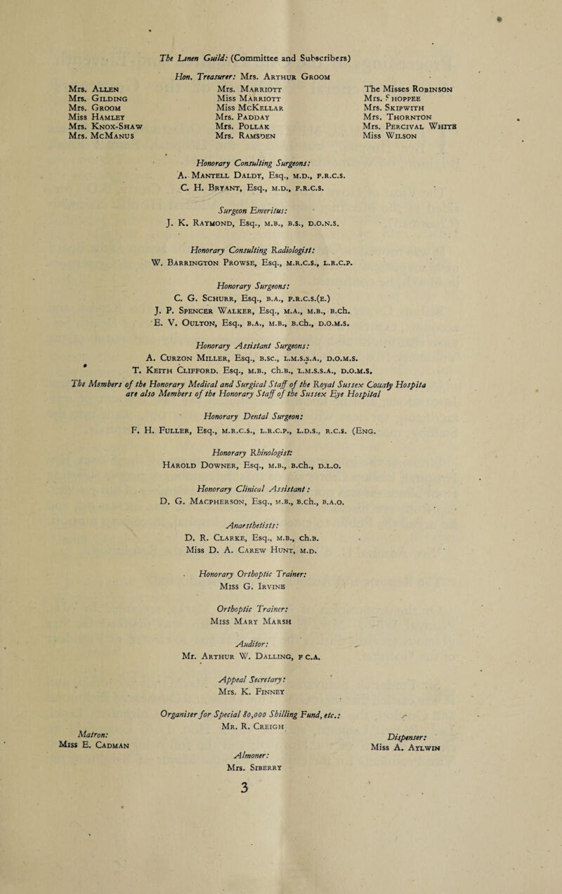 The Linen Guild: (Committee and Subscribers) Hon. Treasurer: Mrs. Arthur Groom Mrs. Allen Mrs. Gilding Mrs. Groom Miss Hamlet Mrs. Knox-Shaw Mrs. McManus Honorary Consulting Surgeons: A. Mantell Daldy, Esq., m.d., f.r.c.s. C. H. Bryant, Esq., m.d., f.r.c.s. Surgeon Emeritus: J. K. Raymond, Esq., m.b., b.s., d.o.n.s. Mrs. Marriott Miss Marriott Miss McKellar Mrs. Padday Mrs. Pollak Mrs. Ramsden The Misses Robinson Mrs. F hoppee Mrs. Skipwith Mrs. Thornton Mrs. Percival White Miss Wilson Honorary Consulting Radiologist: W. Barrington Prowse, Esq., m.r.c.s., l.r.c.p. Honorary Surgeons: C. G. Schurr, Esq., b.a., f.r.c.s.(e.) J. P. Spencer Walker, Esq., m.a., m.b., B.ch. E. V. Oulton, Esq., b.a., m.b., B.ch., d.o.m.s. Honorary Assistant Surgeons: A. Curzon Miller, Esq., b.sc., l.m.s.s.a., d.o.m.s. T. Keith Clifford. Esq., m.b., ch.B., x.m.s.s.a., d.o.m.s. The Members of the Honorary Medical and Surgical Staff of the Royal Sussex County Hospita are also Members of the Honorary Staff of the Sussex Eye Hospital Honorary Dental Surgeon: F. H. Fuller, Esq., m.r.c.s., l.r.c.p., l.d.s... r.c.s. (Eng. Honorary Rhinologist: Harold Downer, Esq., m.b., B.ch., d.l.o. Honorary Clinical Assistant: D. G. Macpherson, Esq., m.b., B.ch., b.a.o. Anaesthetists: D. R. Clarke, Esq., m.b., ch.B. Miss D. A. Carew Hunt, m.d. Honorary Orthoptic Trainer: Miss G. Irvine Orthoptic Trainer: Miss Mary Marsh Auditor: Mr. Arthur W. Dalling, f c.a. Appeal Secretary: Mrs. K. Finney Organiser for Special 80,000 Shilling Fund, etc.: Mr. R. Creigh y* Matron: Dispenser: Miss E. Cadman Almoner: Mrs. Siberry Miss A. Aylwin