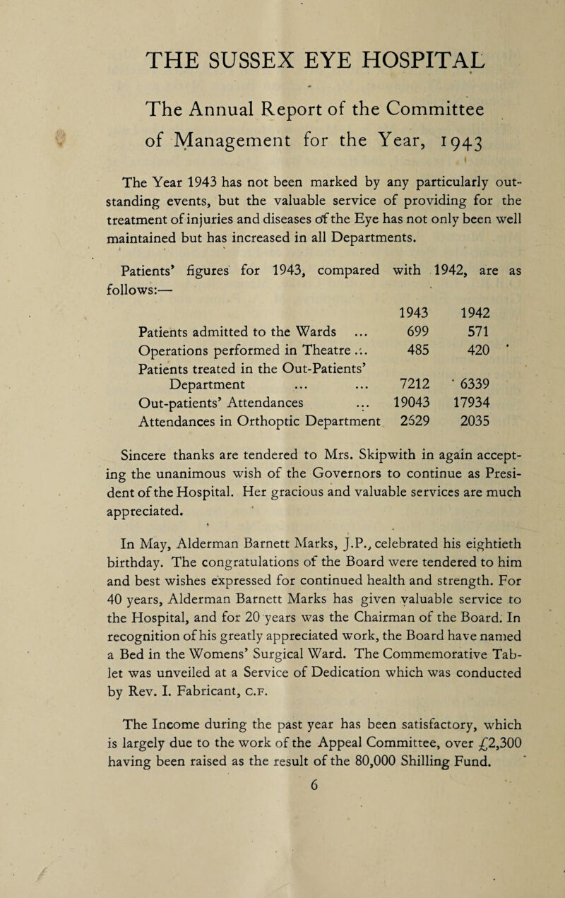 THE SUSSEX EYE HOSPITAL The Annual Report of the Committee of Management for the Year, 1943 The Year 1943 has not been marked by any particularly out¬ standing events, but the valuable service of providing for the treatment of injuries and diseases of the Eye has not only been well maintained but has increased in all Departments. i • Patients’ figures for 1943, compared with 1942, are follows:— 1943 1942 Patients admitted to the Wards 699 571 Operations performed in Theatre ... Patients treated in the Out-Patients’ 485 420 Department 7212 ‘ 6339 Out-patients’ Attendances 19043 17934 Attendances in Orthoptic Department 2529 2035 Sincere thanks are tendered to Mrs. Skipwith in again accept¬ ing the unanimous wish of the Governors to continue as Presi¬ dent of the Hospital. Her gracious and valuable services are much appreciated. In May, Alderman Barnett Marks, J.P., celebrated his eightieth birthday. The congratulations of the Board were tendered to him and best wishes expressed for continued health and strength. For 40 years, Alderman Barnett Marks has given valuable service to the Hospital, and for 20 years was the Chairman of the Board. In recognition of his greatly appreciated work, the Board have named a Bed in the Womens’ Surgical Ward. The Commemorative Tab¬ let was unveiled at a Service of Dedication which was conducted by Rev. I. Fabricant, c.f. The Income during the past year has been satisfactory, which is largely due to the work of the Appeal Committee, over £2,300 having been raised as the result of the 80,000 Shilling Fund.