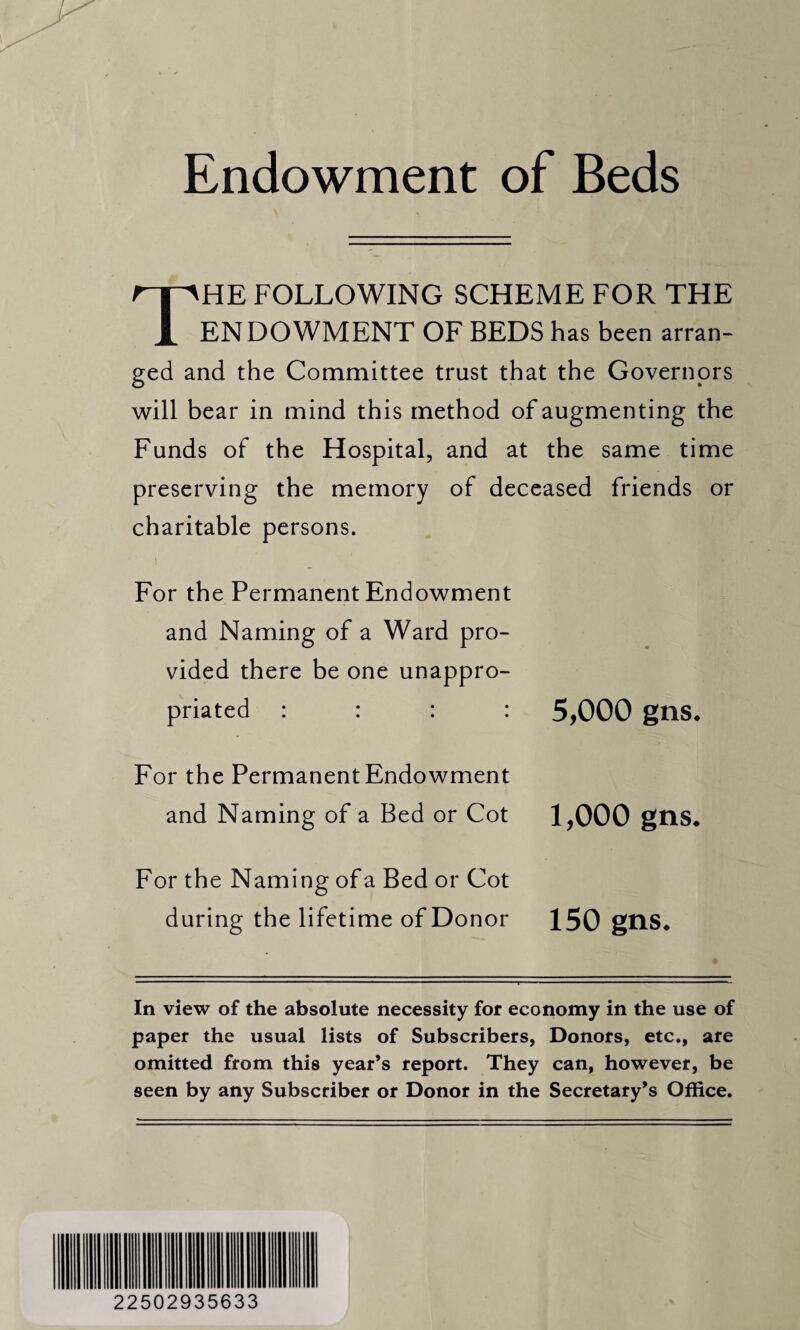 Endowment of Beds The following scheme for the ENDOWMENT OF BEDS has been arran¬ ged and the Committee trust that the Governors will bear in mind this method of augmenting the Funds of the Hospital, and at the same time preserving the memory of deceased friends or charitable persons. i _ For the Permanent Endowment and Naming of a Ward pro¬ vided there be one unappro¬ priated : : : : 5,000 gns* For the Permanent Endowment and Naming of a Bed or Cot 1,000 gns* For the Naming of a Bed or Cot during the lifetime of Donor 150 gns* In view of the absolute necessity for economy in the use of paper the usual lists of Subscribers, Donors, etc., are omitted from this year’s report. They can, however, be seen by any Subscriber or Donor in the Secretary’s Office. 22502935633