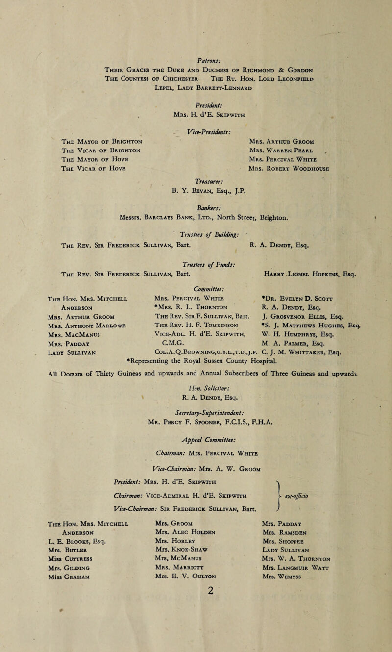 Patrons: Their Graces the Duke and Duchess of Richmond & Gordon The Countess of Chichester The Rt. Hon. Lord Leconfield Lepel, Lady Barrett-Lennard President: Mrs. H. d’E. Skipwith Vice-Presidents: Mrs. Arthur Groom Mrs. Warren Pearl Mrs. Percival White Mrs. Robert Woodhouse Treasurer: B. Y. Bevan, Esq., J.P. B ankers: Messrs. Barclays Bank, Ltd., North Street, Brighton. Trustees of Building: The Rev. Sir Frederick Sullivan, Bart. R. A. Dendy, Esq. The Mayor of Brighton The Vicar of Brighton The Mayor of Hove The Vicar of Hove Trustees of Funds: The Rev. Sir Frederick Sullivan, Bart. The Hon. Mrs. Mitchell Anderson Mrs. Arthur Groom Mrs. Anthony Marlowe Mrs. MacManus Mrs. Padday Lady Sullivan Committee: Mrs. Perceval White ♦Mrs. R. L. Thornton The Rev. Sir F. Sullivan, Bart. The Rev. H. F. Tomkinson Vice-Adl. H. d’E. Skipwith, Harry Lionel Hopkins, Esq. ♦Dr. Evelyn D. Scott R. A. Dendy, Esq. J. Grosvenor Ellis, Esq. ♦S. J. Matthews Hughes, Esq. W. H. Humphrys, Esq. M. A. Palmer, Esq. C.M.G. Col.A.Q.Browning,o.b.e.,t.d.,j.p. C. J. M. Whittaker, Esq. ♦Representing the Royal Sussex County Hospital. All Donors of Thirty Guineas and upwards and Annual Subscribers of Three Guineas and upwards. Hon. Solicitor: R. A. Dendy, Esq. Secretary-Superintendent: Mr. Percy F. Spooner, F.C.I.S., F.H.A. Appeal Committee: Chairman: Mrs. Percival White Vice-Chairman: Mrs. A. W. Groom President: Mrs. H. d’E. Skipwith \ Chairman: Vice-Admiral H. d’E. Skipwith V ex-officio Vice-Chairman: Sir Frederick Sullivan, Bart. ) The Hon. Mrs. Mitchell Anderson L. E. Brooks, Esq. Mrs. Butler Miss Cuttress Mrs. Gilding Miss Graham Mrs. Groom Mrs. Alec Holden Mrs. Horley Mrs. Knox-Shaw Mrs. McManus Mrs. Marriott Mrs. E. V. Oulton Mrs. Padday Mrs. Ramsden Mrs. Shoppee Lady Sullivan Mrs. W. A. Thornton Mrs. Langmuir Watt Mrs. Wemyss