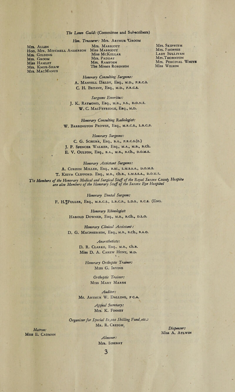 The Linen Guild: (Committee and Subscribers) Hon. Treasurer: Mrs. Arthur 'Groom Mrs. Allen Hon. Mrs. Mitchell Anderson Mrs. Gilding Mrs. Groom Miss Hamlet Mrs. Knox-Shaw Mrs. MacManus Mrs. Marriott Miss Marriott Miss McKellar Mrs. Padday Mrs. Ramsden The Misses Robinson Honorary Consulting Surgeons: A. Mantell Daldy, Esq., m.d., f.r.c.s. C. H. Bryant, Esq., m.d., f.r.c.s. Mrs. Skipwith Mrs. Shoppee Lady Sullivan Mrs.Thornton Mrs. Percival Whitb Miss Wilson Surgeons Emeritus: J. K. Raymond, Esq., m.b., b.s., d.o.n.s. W. C. MacFetridge, Esq., m.d. Honorary Consulting Radiologist: W. Barrington Prowse, Esq., m.r.c.s., l.r.c.p. Honorary Surgeons: C. G. SCHURR, Esq., B.A., F.R.C.S.(E.) J. P. Spencer Walker, Esq., m.a., m.b., B.ch. E. V. Oulton, Esq., b.a., m.b., B.ch., d.o.m.s. Honorary Assistant Surgeons: A. Curzon Miller, Esq., b.sc., l.m.s.s.a., d.o.m.s. T. Keith Clifford. Esq., m.b., ch.B., l.m.s.s.a., d.o.m.s. Til Members of the Honorary Medical and Surgical Staff of the Royal Sussex County Hospita are also Members of the Honorary Staff of the Sussex Eye Hospital Honorary Dental Surgeon: F. H.^Fuller, Esq., m.r.c.s., l.r.c.p., l.d.s., r.c.s. (Eng. Honorary Rhinologist: Harold Downer, Esq., m.b., B.ch., d.l.o. Honorary Clinical Assistant: D. G. Macpherson, Esq., m.b., B.ch., b.a.o. Anaesthetists: D. R. Clarke, Esq., m.b., ch.B. Miss D. A. Carew Hunt, m.d. * . Honorary Orthoptic Trainer: Miss G. Irvine Orthoptic Trainer: Miss Mary Marsh Auditor: Mr. Arthur W. Dalling, f c.a. Appeal Secretary: Mrs. K. Finney Organiser for Special 80,000 Shilling Fund,etc.: Matron: Mr. R. Creigh, Dispenser: Miss E. Cadman Miss A. Aylwin Almoner: Mrs. Siberry