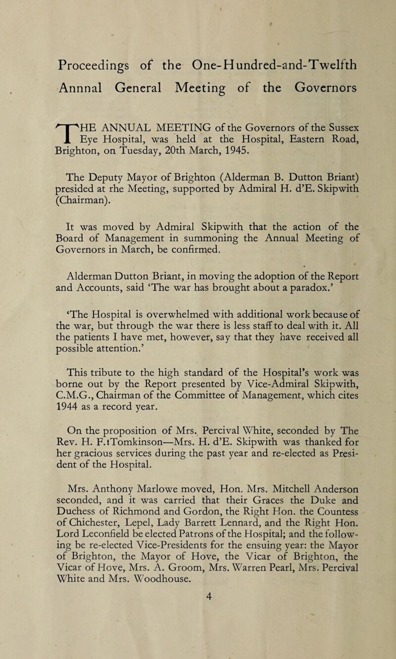 Proceedings of the One-Hundred-and-Twelfth Annnal General Meeting of the Governors HE ANNUAL MEETING of the Governors of the Sussex 1 Eye Hospital, was held at the Hospital, Eastern Road, Brighton, on Tuesday, 20th March, 1945. The Deputy Mayor of Brighton (Alderman B. Dutton Briant) presided at rhe Meeting, supported by Admiral H. d’E. Skipwith (Chairman). It was moved by Admiral Skipwith that the action of the Board of Management in summoning the Annual Meeting of Governors in March, be confirmed. A Alderman Dutton Briant, in moving the adoption of the Report and Accounts, said ‘The war has brought about a paradox/ ‘The Hospital is overwhelmed with additional work because of the war, but through the war there is less staff to deal with it. All the patients I have met, however, say that they have received all possible attention/ This tribute to the high standard of the Hospital's work was borne out by the Report presented by Vice-Admiral Skipwith, C.M.G., Chairman of the Committee of Management, which cites 1944 as a record year. On the proposition of Mrs. Percival White, seconded by The Rev. H. F.iTomkinson—Mrs. H. d’E. Skipwith was thanked for her gracious services during the past year and re-elected as Presi¬ dent of the Hospital. Mrs. Anthony Marlowe moved, Hon. Mrs. Mitchell Anderson seconded, and it was carried that their Graces the Duke and Duchess of Richmond and Gordon, the Right Hon. the Countess of Chichester, Lepel, Lady Barrett Lennard, and the Right Hon. Lord Leconfield be elected Patrons of the Hospital; and the follow¬ ing be re-elected Vice-Presidents for the ensuing year: the Mayor of Brighton, the Mayor of Hove, the Vicar of Brighton, the Vicar of Hove, Mrs. A. Groom, Mrs. Warren Pearl, Mrs. Percival White and Mrs. Woodhouse.