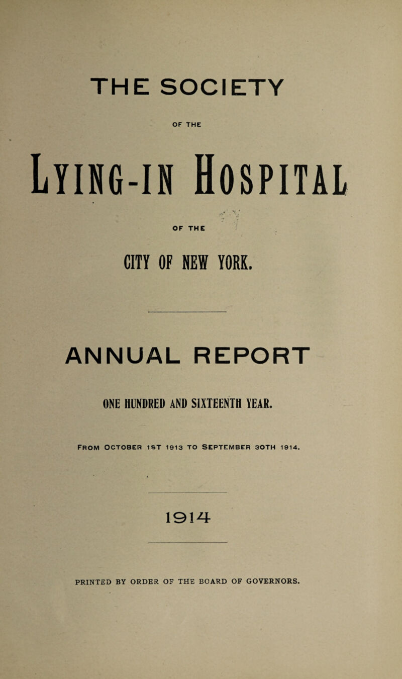 THE SOCIETY OF THE Lyihg-in Hospital «* V. ‘ OF THE CITY OF NEW YORK. ANNUAL REPORT ONE HUNDRED AND SIXTEENTH YEAR. from October ist 1913 to September 30TH 1914. 191 PRINTED BY ORDER OF THE BOARD OF GOVERNORS.