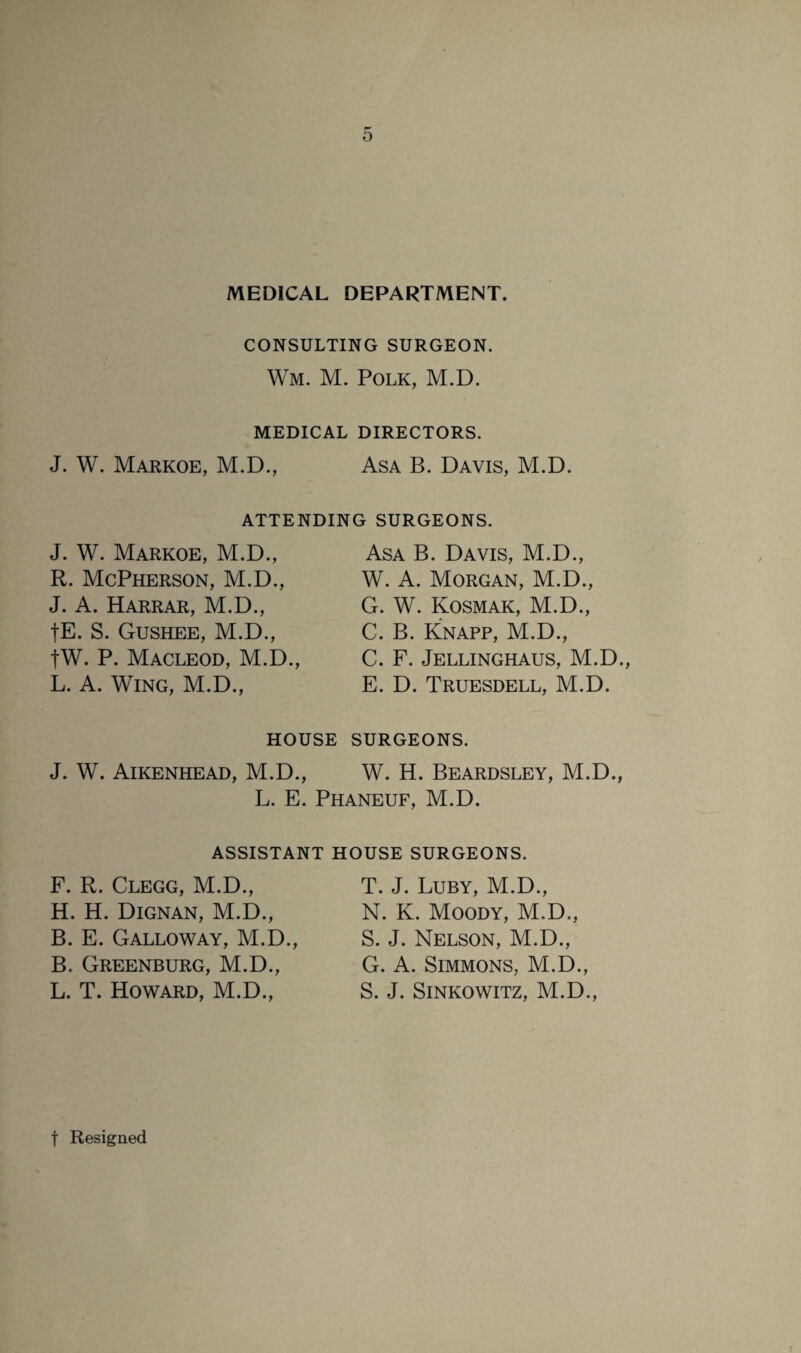 MEDICAL DEPARTMENT. CONSULTING SURGEON. Wm. M. Polk, M.D. MEDICAL DIRECTORS. J. W. Markoe, M.D., Asa B. Davis, M.D. ATTENDING SURGEONS. J. W. Markoe, M.D., R. McPherson, M.D., J. A. Harrar, M.D., fE. S. Gushee, M.D., fW. P. Macleod, M.D., L. A. Wing, M.D., Asa B. Davis, M.D., W. A. Morgan, M.D., G. W. Kosmak, M.D., C. B. Knapp, M.D., C. F. Jellinghaus, M.D., E. D. Truesdell, M.D. HOUSE SURGEONS. J. W. Aikenhead, M.D., W. H. Beardsley, M.D., L. E. Phaneuf, M.D. ASSISTANT HOUSE SURGEONS. F. R. Clegg, M.D., H. H. Dignan, M.D., B. E. Galloway, M.D., B. Greenburg, M.D., L. T. Howard, M.D., T. J. Luby, M.D., N. K. Moody, M.D., S. J. Nelson, M.D., G. A. Simmons, M.D., S. J. Sinkowitz, M.D.,