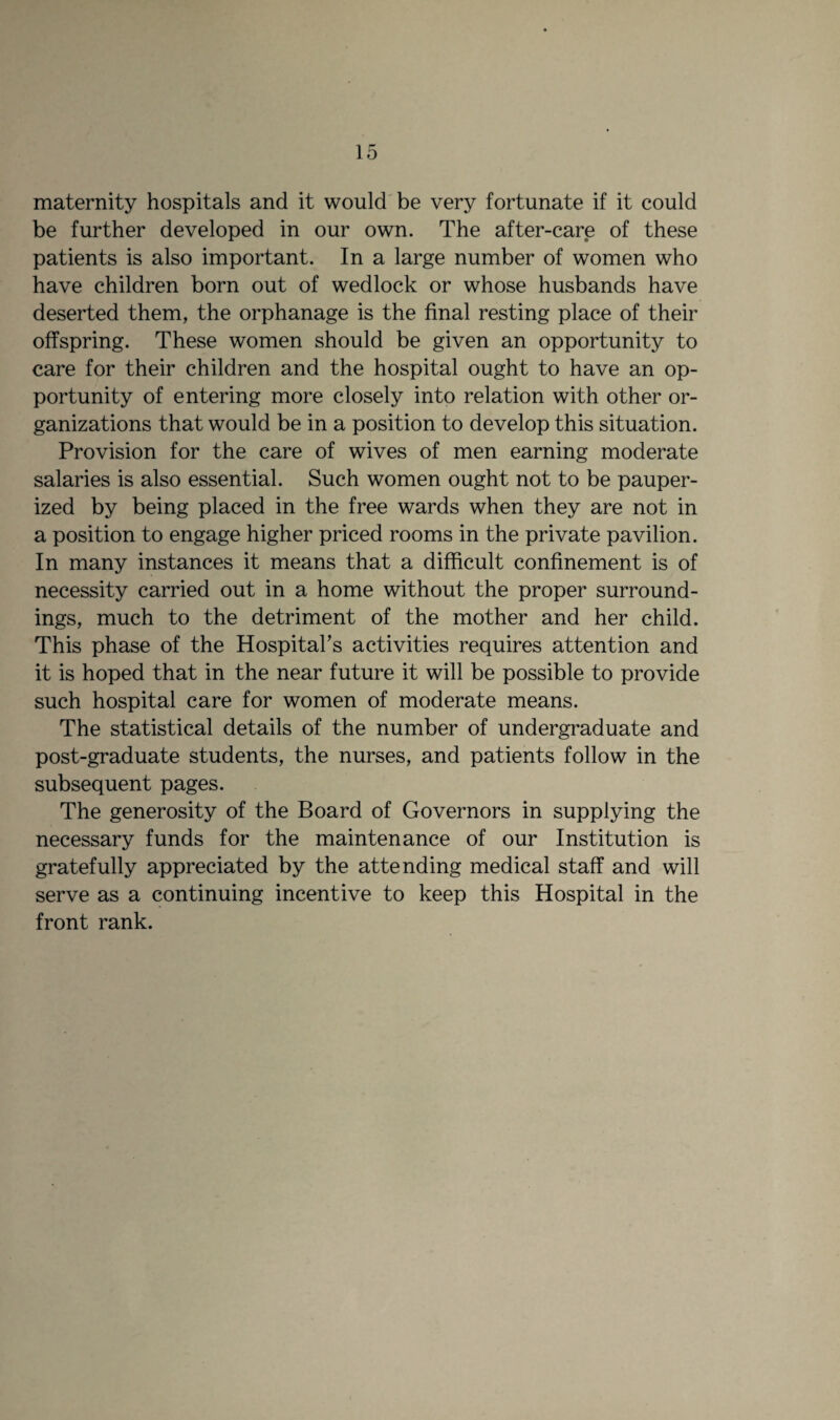 maternity hospitals and it would be very fortunate if it could be further developed in our own. The after-care of these patients is also important. In a large number of women who have children born out of wedlock or whose husbands have deserted them, the orphanage is the final resting place of their offspring. These women should be given an opportunity to care for their children and the hospital ought to have an op¬ portunity of entering more closely into relation with other or¬ ganizations that would be in a position to develop this situation. Provision for the care of wives of men earning moderate salaries is also essential. Such women ought not to be pauper¬ ized by being placed in the free wards when they are not in a position to engage higher priced rooms in the private pavilion. In many instances it means that a difficult confinement is of necessity carried out in a home without the proper surround¬ ings, much to the detriment of the mother and her child. This phase of the Hospital’s activities requires attention and it is hoped that in the near future it will be possible to provide such hospital care for women of moderate means. The statistical details of the number of undergraduate and post-graduate students, the nurses, and patients follow in the subsequent pages. The generosity of the Board of Governors in supplying the necessary funds for the maintenance of our Institution is gratefully appreciated by the attending medical staff and will serve as a continuing incentive to keep this Hospital in the front rank.