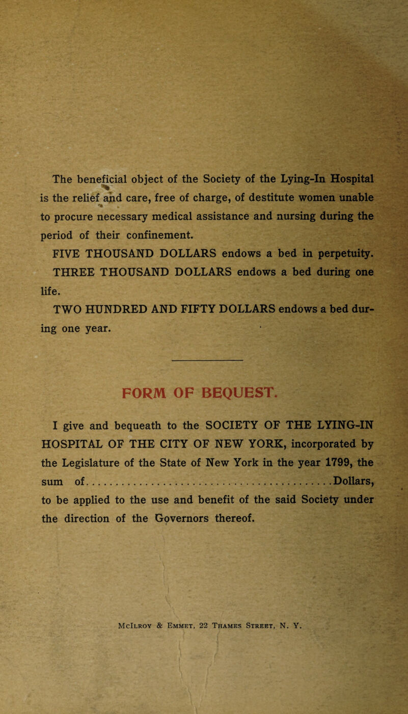 The beneficial object of the Society of the Lying-In Hospital is the relief and care, free of charge, of destitute women unable to procure necessary medical assistance and nursing during the period of their confinement. FIVE THOUSAND DOLLARS endows a bed in perpetuity. THREE THOUSAND DOLLARS endows a bed during one life. TWO HUNDRED AND FIFTY DOLLARS endows a bed dur¬ ing one year. FORM OF BEQUEST. I give and bequeath to the SOCIETY OF THE LYING-IN HOSPITAL OF THE CITY OF NEW YORK, incorporated by the Legislature of the State of New York in the year 1799, the sum of.Dollars, to be applied to the use and benefit of the said Society under the direction of the Governors thereof. McIlroy & Emmet, 22 Thames Street, N. Y. 1 \'tt,-