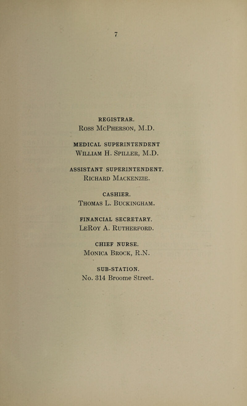 REGISTRAR. Ross McPherson, M.D. MEDICAL SUPERINTENDENT William H. Spiller, M.D. ASSISTANT SUPERINTENDENT. Richard Mackenzie, cashier. Thomas L. Buckingham. financial secretary. LeRoy A. Rutherford. chief nurse. Monica Brock, R.N. SUB-STATION. No. 314 Broome Street.