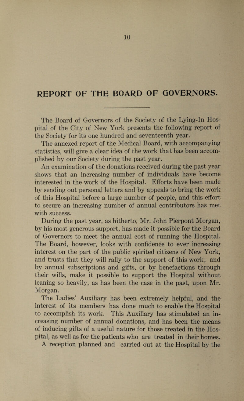 REPORT OF THE BOARD OF GOVERNORS. The Board of Governors of the Society of the Lying-In Hos¬ pital of the City of New York presents the following report of the Society for its one hundred and seventeenth year. The annexed report of the Medical Board, with accompanying statistics, will give a clear idea of the work that has been accom¬ plished by our Society during the past year. An examination of the donations received during the past year shows that an increasing number of individuals have become interested in the work of the Hospital. Efforts have been made by sending out personal letters and by appeals to bring the work of this Hospital before a large number of people, and this effort to secure an increasing number of annual contributors has met with success. During the past year, as hitherto, Mr. John Pierpont Morgan, by his most generous support, has made it possible for the Board of Governors to meet the annual cost of running the Hospital. The Board, however, looks with confidence to ever increasing interest on the part of the public spirited citizens of New York, and trusts that they will rally to the support of this work; and by annual subscriptions and gifts, or by benefactions through their wills, make it possible to support the Hospital without leaning so heavily, as has been the case in the past, upon Mr. Morgan. The Ladies’ Auxiliary has been extremely helpful, and the interest of its members has done much to enable the Hospital to accomplish its work. This Auxiliary has stimulated an in¬ creasing number of annual donations, and has been the means of inducing gifts of a useful nature for those treated in the Hos¬ pital, as well as for the patients who are treated in their homes. A reception planned and carried out at the Hospital by the