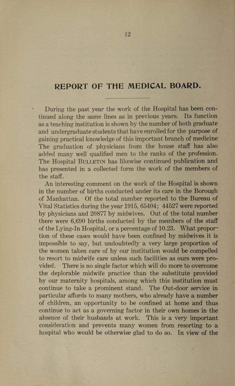 REPORT OF THE MEDICAL BOARD. During the past year the work of the Hospital has been con¬ tinued along the same lines as in previous years. Its function as a teaching institution is shown by the number of both graduate and undergraduate students that have enrolled for the purpose of gaining practical knowledge of this important branch of medicine The graduation of physicians from the house staff has also added many well qualified men to the ranks of the profession. The Hospital Bulletin has likewise continued publication and has presented in a collected form the work of the members of the staff. An interesting comment on the work of the Hospital is shown in the number of births conducted under its care in the Borough of Manhattan. Of the total number reported to the Bureau of Vital Statistics during the year 1915, 65404; 44527 were reported by physicians and 20877 by midwives. Out of the total number there were 6,690 births conducted by the members of the staff of the Lying-In Hospital, or a percentage of 10.23. What propor¬ tion of these cases would have been confined by midwives it is impossible to say, but undoubtedly a very large proportion of the women taken care of by our institution would be compelled to resort to midwife care unless such facilities as ours were pro¬ vided. There is no single factor which will do more to overcome the deplorable midwife practice than the substitute provided by our maternity hospitals, among which this institution must continue to take a prominent stand. The Out-door service in particular affords to many mothers, who already have a number of children, an opportunity to be confined at home and thus continue to act as a governing factor in their own homes in the absence of their husbands at work. This is a very important consideration and prevents many women from resorting to a hospital who would be otherwise glad to do so. In view of the