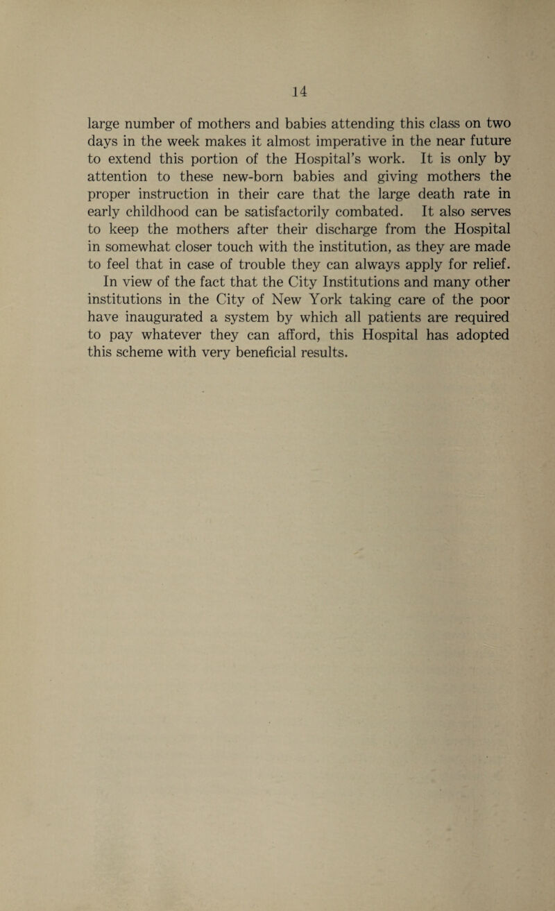 large number of mothers and babies attending this class on two days in the week makes it almost imperative in the near future to extend this portion of the Hospital’s work. It is only by attention to these new-born babies and giving mothers the proper instruction in their care that the large death rate in early childhood can be satisfactorily combated. It also serves to keep the mothers after their discharge from the Hospital in somewhat closer touch with the institution, as they are made to feel that in case of trouble they can always apply for relief. In view of the fact that the City Institutions and many other institutions in the City of New York taking care of the poor have inaugurated a system by which all patients are required to pay whatever they can afford, this Hospital has adopted this scheme with very beneficial results.