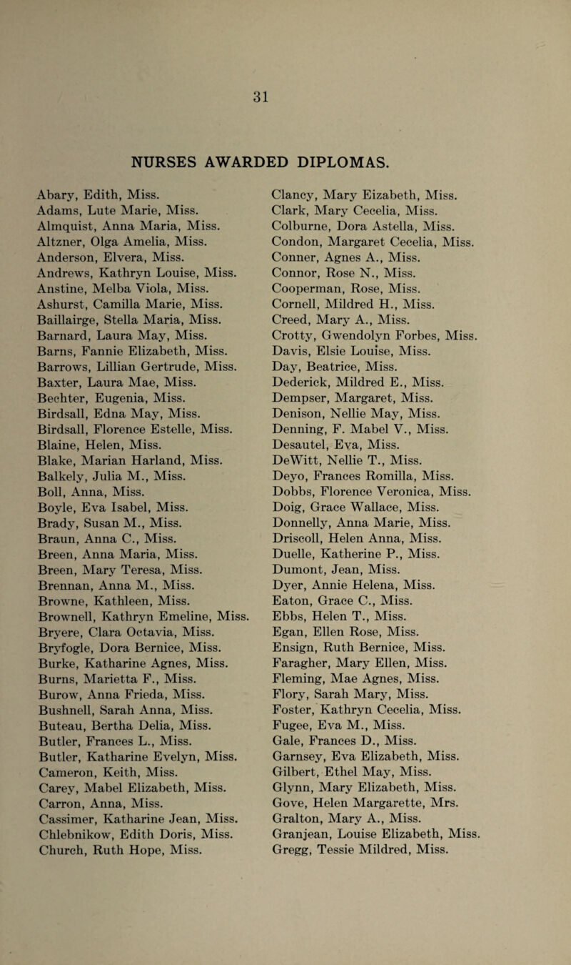 NURSES AWARDED DIPLOMAS. Abary, Edith, Miss. Adams, Lute Marie, Miss. Almquist, Anna Maria, Miss. Altzner, Olga Amelia, Miss. Anderson, Elvera, Miss. Andrews, Kathryn Louise, Miss. Anstine, Melba Viola, Miss. Ashurst, Camilla Marie, Miss. Baillairge, Stella Maria, Miss. Barnard, Laura May, Miss. Barns, Fannie Elizabeth, Miss. Barrows, Lillian Gertrude, Miss. Baxter, Laura Mae, Miss. Bechter, Eugenia, Miss. Birdsall, Edna May, Miss. Birdsall, Florence Estelle, Miss. Blaine, Helen, Miss. Blake, Marian Harland, Miss. Balkely, Julia M., Miss. Boll, Anna, Miss. Boyle, Eva Isabel, Miss. Brady, Susan M., Miss. Braun, Anna C., Miss. Breen, Anna Maria, Miss. Breen, Mary Teresa, Miss. Brennan, Anna M., Miss. Browne, Kathleen, Miss. Brownell, Kathryn Emeline, Miss. Bryere, Clara Octavia, Miss. Bryfogle, Dora Bernice, Miss. Burke, Katharine Agnes, Miss. Burns, Marietta F., Miss. Burow, Anna Frieda, Miss. Bushnell, Sarah Anna, Miss. Buteau, Bertha Delia, Miss. Butler, Frances L., Miss. Butler, Katharine Evelyn, Miss. Cameron, Keith, Miss. Carey, Mabel Elizabeth, Miss. Carron, Anna, Miss. Cassimer, Katharine Jean, Miss. Chlebnikow, Edith Doris, Miss. Church, Ruth Hope, Miss. Clancy, Mary Eizabeth, Miss. Clark, Mary Cecelia, Miss. Colburne, Dora Astella, Miss. Condon, Margaret Cecelia, Miss. Conner, Agnes A., Miss. Connor, Rose N., Miss. Cooperman, Rose, Miss. Cornell, Mildred H., Miss. Creed, Mary A., Miss. Crotty, Gwendolyn Forbes, Miss. Davis, Elsie Louise, Miss. Day, Beatrice, Miss. Dederick, Mildred E., Miss. Dempser, Margaret, Miss. Denison, Nellie May, Miss. Denning, F. Mabel V., Miss. Desautel, Eva, Miss. DeWitt, Nellie T., Miss. Deyo, Frances Romilla, Miss. Dobbs, Florence Veronica, Miss. Doig, Grace Wallace, Miss. Donnelly, Anna Marie, Miss. Driscoll, Helen Anna, Miss. Duelle, Katherine P., Miss. Dumont, Jean, Miss. Dyer, Annie Helena, Miss. Eaton, Grace C., Miss. Ebbs, Helen T., Miss. Egan, Ellen Rose, Miss. Ensign, Ruth Bernice, Miss. Faragher, Mary Ellen, Miss. Fleming, Mae Agnes, Miss. Flory, Sarah Mary, Miss. Foster, Kathryn Cecelia, Miss. Fugee, Eva M., Miss. Gale, Frances D., Miss. Garnsey, Eva Elizabeth, Miss. Gilbert, Ethel May, Miss. Glynn, Mary Elizabeth, Miss. Gove, Helen Margarette, Mrs. Gralton, Mary A., Miss. Granjean, Louise Elizabeth, Miss. Gregg, Tessie Mildred, Miss.