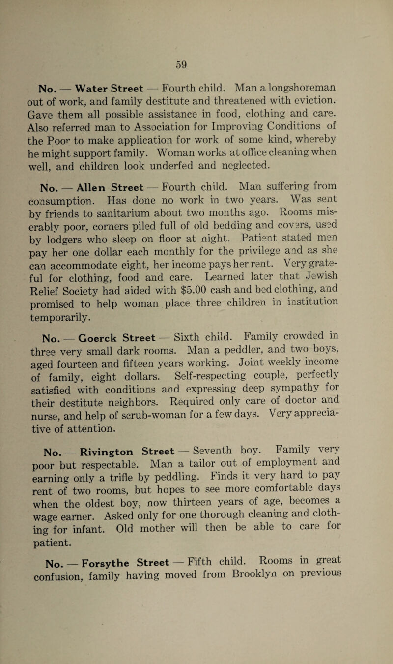 No. — Water Street — Fourth child. Man a longshoreman out of work, and family destitute and threatened with eviction. Gave them all possible assistance in food, clothing and care. Also referred man to Association for Improving Conditions of the Poor to make application for work of some kind, whereby he might support family. Woman works at office cleaning when well, and children look underfed and neglected. No. — Allen Street — Fourth child. Man suffering from consumption. Has done no work in two years. Was sent by friends to sanitarium about two months ago. Rooms mis¬ erably poor, corners piled full of old bedding and covers, used by lodgers who sleep on floor at night. Patient stated men pay her one dollar each monthly for the privilege and as she can accommodate eight, her income pays her rent. Very grate¬ ful for clothing, food and care. Learned later that Jewish Relief Society had aided with $5.00 cash and bed clothing, and promised to help woman place three children in institution temporarily. No. — Goerck Street — Sixth child. Family crowded in three very small dark rooms. Man a peddler, and two boys, aged fourteen and fifteen years working. Joint weekly income of family, eight dollars. Self-respecting couple, perfectly satisfied with conditions and expressing deep sympathy for their destitute neighbors. Required only care of doctor and nurse, and help of scrub-woman for a few days. Very apprecia¬ tive of attention. No. — Rivington Street — Seventh boy. Family very poor but respectable. Man a tailor out of employment and earning only a trifle by peddling. Finds it very hard to pay rent of two rooms, but hopes to see more comfortable days when the oldest boy, now thirteen years of age, becomes a wage earner. Asked only for one thorough cleaning and cloth¬ ing for infant. Old mother will then be able to care for patient. No. — Forsythe Street — Fifth child. Rooms in great confusion, family having moved from Brooklyn on previous