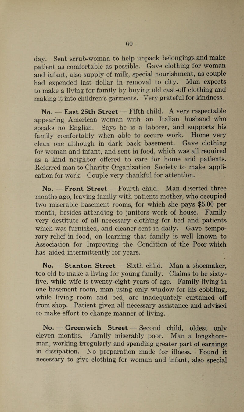 day. Sent scrub-woman to help unpack belongings and make patient as comfortable as possible. Gave clothing for woman and infant, also supply of milk, special nourishment, as couple had expended last dollar in removal to city. Man expects to make a living for family by buying old cast-off clothing and making it into children’s garments. Very grateful for kindness. No. — East 25th Street — Fifth child. A very respectable appearing American woman with an Italian husband who speaks no English. Says he is a laborer, and supports his family comfortably when able to secure work. Home very clean one although in dark back basement. Gave clothing for woman and infant, and sent in food, which was all required as a kind neighbor offered to care for home and patients. Referred man to Charity Organization Society to make appli¬ cation for work. Couple very thankful for attention. No. — Front Street — Fourth child. Man deserted three months ago, leaving family with patients mother, who occupied two miserable basement rooms, for which she pays $5.00 per month, besides attending to janitors work of house. Family very destitute of all necessary clothing for bed and patients which was furnished, and cleaner sent in daily. Gave tempo¬ rary relief in food, on learning that family is well known to Association for Improving the Condition of the Poor which has aided intermittently ror years. No. — Stanton Street — Sixth child. Man a shoemaker, too old to make a living for young family. Claims to be sixty- five, while wife is twenty-eight years of age. Family living in one basement room, man using only window for his cobbling, while living room and bed, are inadequately curtained off from shop. Patient given all necessary assistance and advised to make effort to change manner of living. No. — Greenwich Street — Second child, oldest only eleven months. Family miserably poor. Man a longshore¬ man, working irregularly and spending greater part of earnings in dissipation. No preparation made for illness. Found it necessary to give clothing for woman and infant, also special