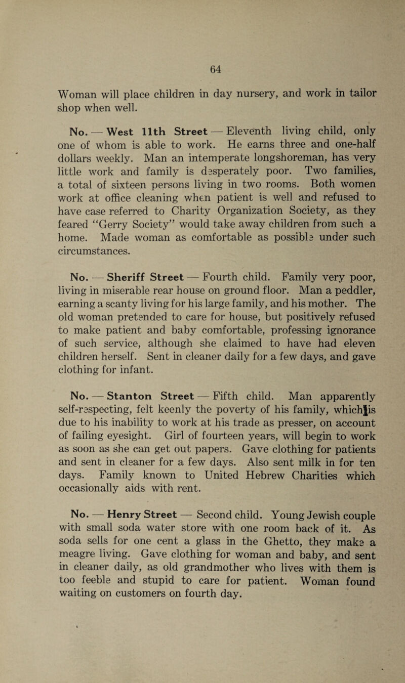 Woman will place children in day nursery, and work in tailor shop when well. No. — West 11th Street — Eleventh living child, only one of whom is able to work. He earns three and one-half dollars weekly. Man an intemperate longshoreman, has very little work and family is desperately poor. Two families, a total of sixteen persons living in two rooms. Both women work at office cleaning when patient is well and refused to have case referred to Charity Organization Society, as they feared “Gerry Society” would take away children from such a home. Made woman as comfortable as possible under such circumstances. No. — Sheriff Street — Fourth child. Family very poor, living in miserable rear house on ground floor. Man a peddler, earning a scanty living for his large family, and his mother. The old woman pretended to care for house, but positively refused to make patient and baby comfortable, professing ignorance of such service, although she claimed to have had eleven children herself. Sent in cleaner daily for a few days, and gave clothing for infant. No. — Stanton Street — Fifth child. Man apparently self-respecting, felt keenly the poverty of his family, whichjis due to his inability to work at his trade as presser, on account of failing eyesight. Girl of fourteen years, will begin to work as soon as she can get out papers. Gave clothing for patients and sent in cleaner for a few days. Also sent milk in for ten days. Family known to United Hebrew Charities which occasionally aids with rent. No. — Henry Street — Second child. Young Jewish couple with small soda water store with one room back of it. As soda sells for one cent a glass in the Ghetto, they make a meagre living. Gave clothing for woman and baby, and sent in cleaner daily, as old grandmother who lives with them is too feeble and stupid to care for patient. Woman found waiting on customers on fourth day. %