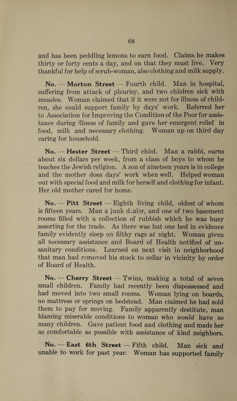 and has been peddling lemons to earn food. Claims he makes thirty or forty cents a day, and on that they must live. Very thankful for help of scrub-woman, also clothing and milk supply. No. — Morton Street — Fourth child. Man in hospital, suffering from attack of pleurisy, and two children sick with measles. Woman claimed that if it were not for illness of child¬ ren, she could support family by days’ work. Referred her to Association for Improving the Condition of the Poor for assis¬ tance during illness of family and gave her emergent relief in food, milk and necessary clothing. Woman up on third day caring for household. No. — Hester Street — Third child. Man a rabbi, earns about six dollars per week, from a class of boys to whom he teaches the Jewish religion. A son of nineteen years is in college and the mother does days’ work when well. Helped woman out with special food and milk for herself and clothing for infant. Her old mother cared for home. No. — Pitt Street — Eighth living child, oldest of whom is fifteen years. Man a junk dealer, and one of two basement rooms filled with a collection of rubbish which he was busy assorting for the trade. As there was but one bed in evidence family evidently sleep on filthy rags at night. Woman given all necessary assistance and Board of Health notified of un¬ sanitary conditions. Learned on next visit in neighborhood that man had removed his stock to cellar in vicinity by order of Board of Health. No. — Cherry Street — Twins, making a total of seven small children. Family had recently been dispossessed and had moved into two small rooms. Woman lying on boards, no mattress or springs on bedstead. Man claimed he had sold them to pay for moving. Family apparently destitute, man blaming miserable conditions to woman who would have so many children. Gave patient food and clothing and made her as comfortable as possible with assistance of kind neighbors. No. — East 6th Street — Fifth child. Man sick and unable to work for past year. Woman has supported family