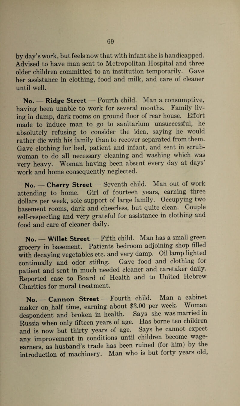 by day's work, but feels now that with infant she is handicapped. Advised to have man sent to Metropolitan Hospital and three older children committed to an institution temporarily. Gave her assistance in clothing, food and milk, and care of cleaner until well. No. — Ridge Street — Fourth child. Man a consumptive, having been unable to work for several months. Family liv¬ ing in damp, dark rooms on ground floor of rear house. Effort made to induce man to go to sanitarium unsuccessful, he absolutely refusing to consider the idea, saying he would rather die with his family than to recover separated from them. Gave clothing for bed, patient and infant, and sent in scrub¬ woman to do all necessary cleaning and washing which was very heavy. Woman having been absent every day at days work and home consequently neglected. No. — Cherry Street — Seventh child. Man out of work attending to home. Girl of fourteen years, earning three dollars per week, sole support of large family. Occupying two basement rooms, dark and cheerless, but quite clean. Couple self-respecting and very grateful for assistance in clothing and food and care of cleaner daily. No. — Willet Street — Fifth child. Man has a small green grocery in basement. Patients bedroom adjoining shop filled with decaying vegetables etc. and very damp. Oil lamp lighted continually and odor stiflng. Gave food and clothing for patient and sent in much needed cleaner and caretaker daily. Reported case to Board of Health and to United Hebrew Charities for moral treatment. No. — Cannon Street — Fourth child. Man a cabinet maker on half time, earning about $3.00 per week. Woman despondent and broken in health. Says she was married in Russia when only fifteen years of age. Has borne ten children and is now but thirty years of age. Says he cannot expect any improvement in conditions until children become wage- earners, as husband's trade has been ruined (for him) by the introduction of machinery. Man who is but forty years old,