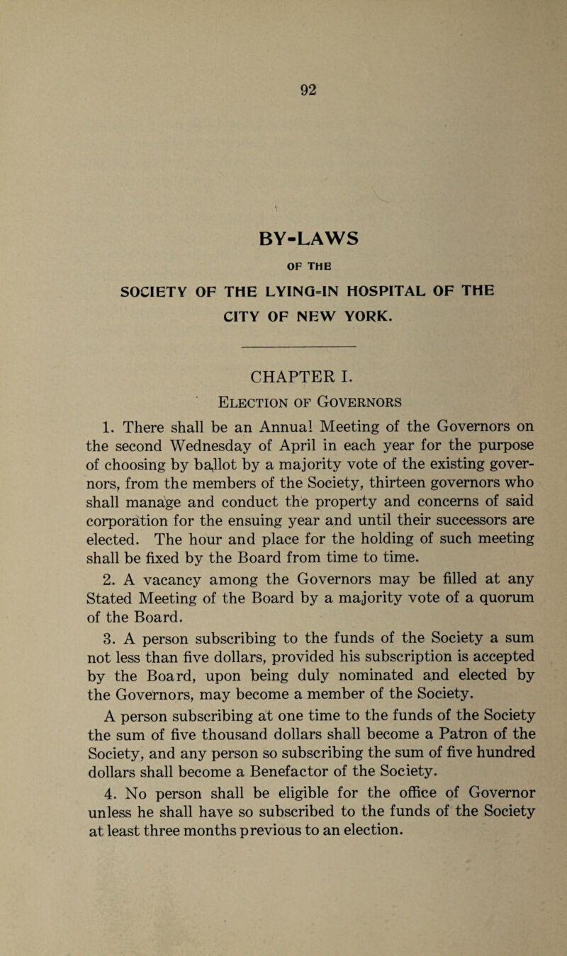 BY-LAWS OF THE SOCIETY OF THE LYING=IN HOSPITAL OF THE CITY OF NEW YORK. CHAPTER I. Election of Governors 1. There shall be an Annual Meeting of the Governors on the second Wednesday of April in each year for the purpose of choosing by bajlot by a majority vote of the existing gover¬ nors, from the members of the Society, thirteen governors who shall manage and conduct the property and concerns of said corporation for the ensuing year and until their successors are elected. The hour and place for the holding of such meeting shall be fixed by the Board from time to time. 2. A vacancy among the Governors may be filled at any Stated Meeting of the Board by a majority vote of a quorum of the Board. 3. A person subscribing to the funds of the Society a sum not less than five dollars, provided his subscription is accepted by the Board, upon being duly nominated and elected by the Governors, may become a member of the Society. A person subscribing at one time to the funds of the Society the sum of five thousand dollars shall become a Patron of the Society, and any person so subscribing the sum of five hundred dollars shall become a Benefactor of the Society. 4. No person shall be eligible for the office of Governor unless he shall have so subscribed to the funds of the Society at least three months previous to an election.