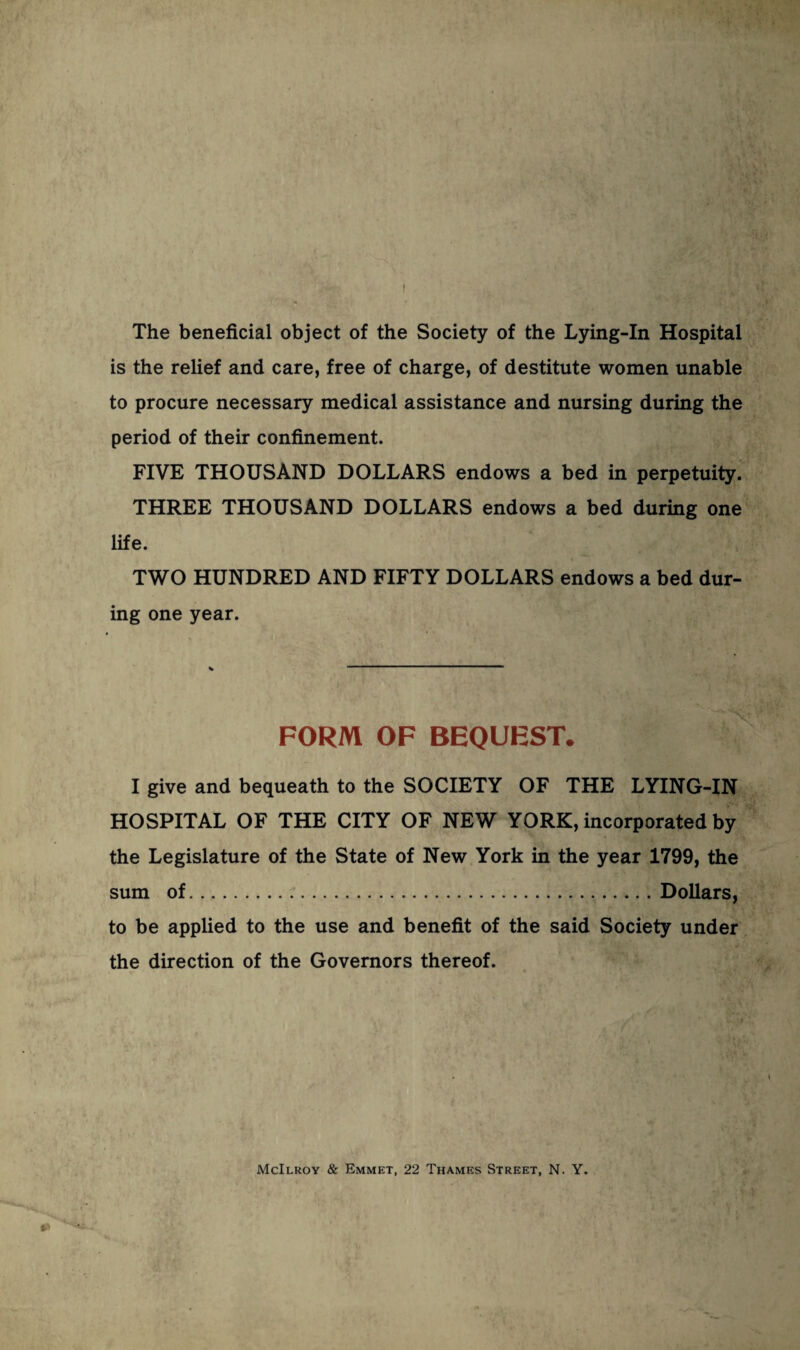 I The beneficial object of the Society of the Lying-In Hospital is the relief and care, free of charge, of destitute women unable to procure necessary medical assistance and nursing during the period of their confinement. FIVE THOUSAND DOLLARS endows a bed in perpetuity. THREE THOUSAND DOLLARS endows a bed during one life. TWO HUNDRED AND FIFTY DOLLARS endows a bed dur¬ ing one year. FORM OF BEQUEST. I give and bequeath to the SOCIETY OF THE LYING-IN HOSPITAL OF THE CITY OF NEW YORK, incorporated by the Legislature of the State of New York in the year 1799, the sum of.Dollars, to be applied to the use and benefit of the said Society under the direction of the Governors thereof. McIlroy & Emmet, 22 Thames Street, N. Y.