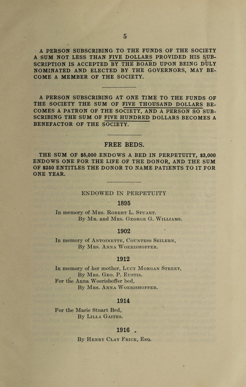 A PERSON SUBSCRIBING TO THE FUNDS OF THE SOCIETY A SUM NOT LESS THAN FIVE DOLLARS PROVIDED HIS SUB¬ SCRIPTION IS ACCEPTED BY THE BOARD UPON BEING DULY NOMINATED AND ELECTED BY THE GOVERNORS, MAY BE¬ COME A MEMBER OF THE SOCIETY. A PERSON SUBSCRIBING AT ONE TIME TO THE FUNDS OF THE SOCIETY THE SUM OF FIVE THOUSAND DOLLARS BE¬ COMES A PATRON OF THE SOCIETY, AND A PERSON SO SUB¬ SCRIBING THE SUM OF FIVE HUNDRED DOLLARS BECOMES A BENEFACTOR OF THE SOCIETY. FREE BEDS. THE SUM OF $5,000 ENDOWS A BED IN PERPETUITY, $3,000 ENDOWS ONE FOR THE LIFE OF THE DONOR, AND THE SUM OF $250 ENTITLES THE DONOR TO NAME PATIENTS TO IT FOR ONE YEAR. ENDOWED IN PERPETUITY 1895 In memory of Mrs. Robert L. Stuart. By Mr. and Mrs. George G. Williams. 1902 In memory of Antoinette, Countess Seilern, By Mrs. Anna Woerishoffer. 1912 In memory of her mother, Lucy Morgan Street, By Mrs. Geo. P. Eustis. For the Anna Woerishoffer bed, By Mrs. Anna Woerishoffer. 1914 For the Marie Stuart Bed, By Lilla Gaites. 1916 . By Henry Clay Frick, Esq.