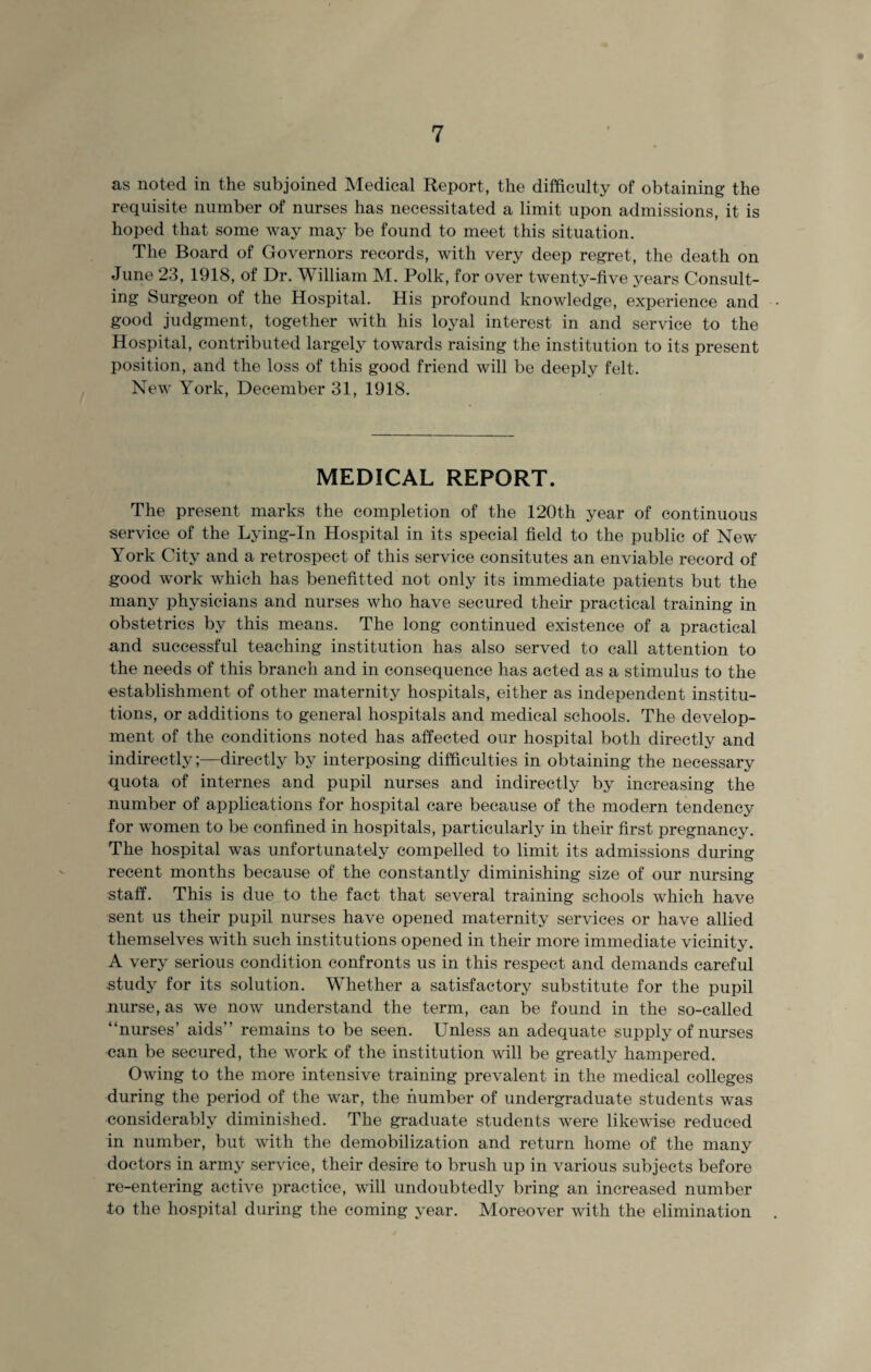 as noted in the subjoined Medical Report, the difficulty of obtaining the requisite number of nurses has necessitated a limit upon admissions, it is hoped that some way may be found to meet this situation. The Board of Governors records, with very deep regret, the death on June 23, 1918, of Dr. William M. Polk, for over twenty-five years Consult¬ ing Surgeon of the Hospital. His profound knowledge, experience and good judgment, together with his loyal interest in and service to the Hospital, contributed largely towards raising the institution to its present position, and the loss of this good friend will be deeply felt. New York, December 31, 1918. MEDICAL REPORT. The present marks the completion of the 120th year of continuous service of the Lying-In Hospital in its special field to the public of New York City and a retrospect of this service consitutes an enviable record of good work which has benefitted not only its immediate patients but the many physicians and nurses who have secured their practical training in obstetrics by this means. The long continued existence of a practical and successful teaching institution has also served to call attention to the needs of this branch and in consequence has acted as a stimulus to the establishment of other maternity hospitals, either as independent institu¬ tions, or additions to general hospitals and medical schools. The develop¬ ment of the conditions noted has affected our hospital both directly and indirectly;—directly by interposing difficulties in obtaining the necessary quota of internes and pupil nurses and indirectly by increasing the number of applications for hospital care because of the modern tendency for women to be confined in hospitals, particularly in their first pregnancy. The hospital was unfortunately compelled to limit its admissions during recent months because of the constantly diminishing size of our nursing staff. This is due to the fact that several training schools which have sent us their pupil nurses have opened maternity services or have allied themselves with such institutions opened in their more immediate vicinity. A very serious condition confronts us in this respect and demands careful study for its solution. Whether a satisfactory substitute for the pupil nurse, as we now understand the term, can be found in the so-called “nurses’ aids” remains to be seen. Unless an adequate supply of nurses can be secured, the work of the institution will be greatly hampered. Owing to the more intensive training prevalent in the medical colleges during the period of the war, the number of undergraduate students was considerably diminished. The graduate students were likewise reduced in number, but with the demobilization and return home of the many doctors in army service, their desire to brush up in various subjects before re-entering active practice, will undoubtedly bring an increased number to the hospital during the coming year. Moreover with the elimination