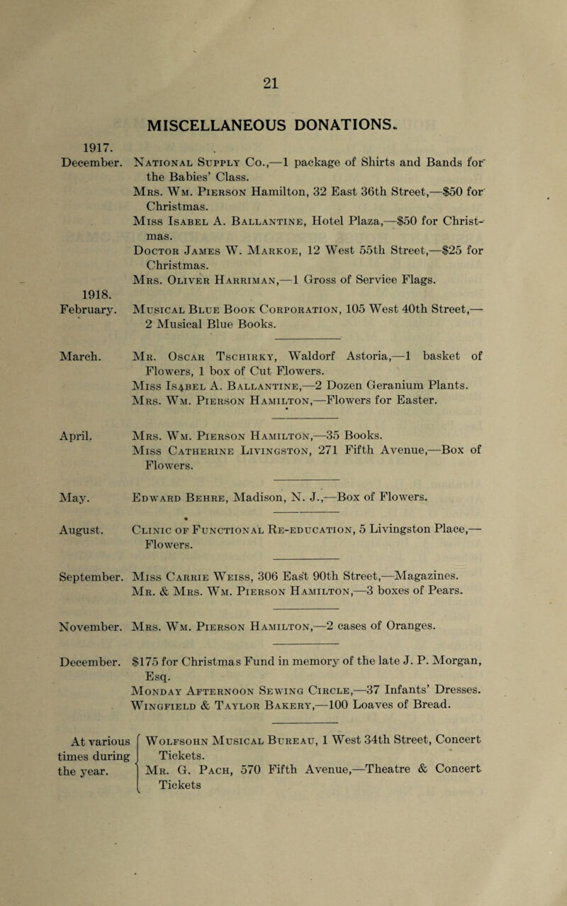 MISCELLANEOUS DONATIONS. 1917. December. National Supply Co.,—1 package of Shirts and Bands for the Babies’ Class. Mrs. Wm. Pierson Hamilton, 32 East 36th Street,—$50 for Christmas. Miss Isabel A. Ballantine, Hotel Plaza,—$50 for Christ- 1918. February. • mas. Doctor James W. Markoe, 12 West 55th Street,—$25 for Christmas. Mrs. Oliver Harriman,—1 Gross of Service Flags. Musical Blue Book Corporation, 105 West 40th Street,— 2 Musical Blue Books. March. Mr. Oscar Tschirky, Waldorf Astoria,—1 basket of Flowers, 1 box of Cut Flowers. Miss Isabel A. Ballantine,—2 Dozen Geranium Plants. Mrs. Wm. Pierson Hamilton,—Flowers for Easter. « April. Mrs. Wm. Pierson Hamilton,—35 Books. Miss Catherine Livingston, 271 Fifth Avenue,—Box of Flowers. May. Edward Behre, Madison, N. J.,—Box of Flowers. August. Clinic of Functional Re-education, 5 Livingston Place,— Flowers. September. Miss Carrie Weiss, 306 East 90th Street,—Magazines. Mr. & Mrs. Wm. Pierson Hamilton,—3 boxes of Pears. November. Mrs. Wm. Pierson Hamilton,—2 cases of Oranges. December. $175 for Christmas Fund in memory of the late J. P. Morgan, Esq. Monday Afternoon Sewing Circle,—37 Infants’ Dresses. Wingfield & Taylor Bakery,—100 Loaves of Bread. At various [ Wolfsohn Musical Bureau, 1 West 34th Street, Concert times during I Tickets. the year. ] Mr. G. Pach, 570 Fifth Avenue,—Theatre & Concert Tickets \