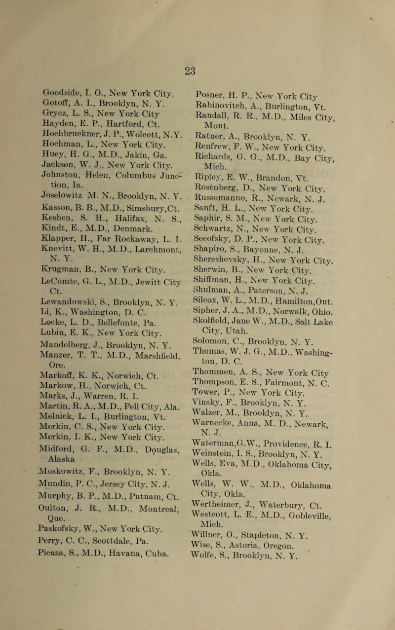 Goodside, I. 0., New York City. Gotoff, A. I., Brooklyn, N. Y. Grvcz, L. S., New York City Hayden, E. P., Hartford, Ct. Hochbruckner, J. P., Wolcott, N.Y. Hochman, L., New York City. Huey, H. G., M.D., Jakin, Ga. Jackson, W. J., New York City. Johnston, Helen, Columbus Junc¬ tion, la. Joselowitz M. N., Brooklyn, N. Y. Kasson, B. B., M.D., Simsbury,Ct. Keshen, S. H., Halifax, N. S., Kindt, E., M.D., Denmark. Klapper, H., Far Rockaway, L. I. Knevitt, W. H., M.D., Larchmont, N. Y. Krugman, B., New York City. LeComte, G. L., M.D., Jewitt Citv Ct. Lewandowski, S., Brooklyn, N. Y. Li, K., Washington, D. C. Locke, L. D., Bellefonte, Pa. Lubin, E. K., New York City. Mandelberg, J., Brooklyn, N. Y. Manzer, T. T., M.D., Marshfield, Ore. Markoff, K. K., Norwich, Ct. Markow, H., Norwich, Ct. Marks, J., Warren, R. I. Martin, R. A., M.D., Pell City, Ala. Melnick, L. I., Burlington, Vt. Merkin, C. S., New York City. Merkin, I. K., New York City. Midford, G. F., M.D., Douglas, Alaska Moskowitz, F., Brooklyn, N. Y. Mundin, P. C., Jersey City, N. J. Murphy, B. P., M.D., Putnam, Ct. Oulton, J. R., M.D., Montreal, Que. Paskofsky, W., New York City. Perry, C. C., Scott-dale, Pa. Picaza, S., M.D., Havana, Cuba. Posner, H. P., New York City Rabinovitch, A., Burlington, Vt. Randall, R. R., M.D., Miles City, Mont. Ratner, A., Brooklyn, N. Y. Renfrew, F. W., New York City. Richards, G. G., M.D., Bay City, Mich. Ripley, E. W., Brandon, Vt. Rosenberg, D., New York City. Russomanno, R., Newark, N. J. Sanft, H. L., New York City. Saphir, S. M., New York City. Schwartz, N., New York City. Secofsky, D. P., New York City. Shapiro, S., Bayonne, N. J. Shereshevsky, H., New York City. Sherwin, B., New York City. Shiffman, H., New York City. Shulman, A., Paterson, N. J. Silcox, W. L., M.D., Hamilton,Ont. Sipher, J. A., M.D., Norwalk, Ohio. Skolfield, Jane W., M.D., Salt Lake City, Utah. Solomon, C., Brooklyn, N. Y. Thomas, W. J. G., M.D., Washing¬ ton, D. C. Thommen, A. S., New York City Thompson, E. S., Fairmont, N. C. Tower, P., New York City. Vinsky, F., Brooklyn, N. Y. Walzer, M., Brooklyn, N. Y. Warnecke, Anna, M. D., Newark N. J. Waterman,G.W., Providence, R. I. Weinstein, I. S., Brooklyn, N. Y. Wells, Eva, M.D., Oklahoma City, Okla. Wells, W. W., M.D., Oklahoma City, Okla. Wertheimer, J., Waterbury, Ct. Westcott, L. E., M.D., Gobleville, Mich. Willner, 0., Stapleton, N. Y. Wise, S., Astoria, Oregon. Wolfe, S., Brooklyn, N. Y.