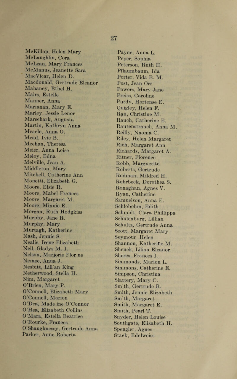 McKillop, Helen Mary McLaughlin, Cora McLean, Marj^ Frances McManus, Jeanette Sara MacVicar, Helen D. Macdonald, Gertrude Eleanor Mahaney, Ethel H. Mairs, Estelle Manner, Anna Marianan, Mary E. Marley, Jessie Lenor Marschark, Augusta Martin, Kathryn Anna Meacle, Anna G. Mead, Ivie B. Meehan, Theresa Meier, Anna Loise Meloy, Edna Melville, Jean A. Middleton, Mary Mitchell, Catherine Ann Monetti, Elizabeth G. Moore, Elsie R. Moore, Mabel Frances Moore, Margaret M. Moore, Minnie E. Morgan, Ruth Hodgkiss Murphy, Jane R. Murphy, Mary Murtagh, Katherine Nash, Jennie S. Nealis, Irene Elizabeth Neil, Gladys M. I. Nelson, Marjorie Flor ne Nemec, Anna J. Nesbitt, Lili an King Netherwood, Stella H. Nim, Margaret O'Brien, Mary P. O’Connell, Elizabeth Mary O'Connell, Marion O’Dea, Made ine O’Connor O’Hea, Elizabeth Collins O’Mara, Estella Beatrice O’Rourke, Frances O’Shaughnessj^ Gertrude Anna Parker, Anne Roberta Payne, Anna L. Peper, Sophia Peterson, Ruth IL. Pflaumbaum, Ida Porter, Vida B. M. Post, Jean Orr Powers, Mary Jane Preiss, Caroline Purdy, Hortense E. Quigley, Helen F. Rau, Christine M. Rauch, Catherine E. Rautenstrauch, Anna M. Reilly, Naoma C. Riley, Helen Margaret Rich, Margaret Ann Richards, Margaret A. Ritner, Florence Robb, Marguerite Roberts, Gertrude Rodman, Mildred H. Rohrbeck, Dorothea S. Ronaghan, Agnes V. Ryan, Catherine Samuelson, Anna E. Sclilobohm, Edith Schmidt, Clara Phillippa Schulenburg, Lillian Schultz, Gertrude Anna Scott, Margaret Mary Seymour Helen Shannon, Katherihe M. Shenck, Lilian Eleanor Sheres, Frances I. Simmonds, Marion L. Simmons, Catherine E. Simpson, Christina Slattery, Mary C. Sm'th, Gertrude B. Smith, Jennie Elizabeth Sm’th, Margaret Smith, Margaret E. Smith, Pearl T. Snyder, Helen Louise Southgate, Elizabeth H. Spengler, Agnes Stack, Edelweiss