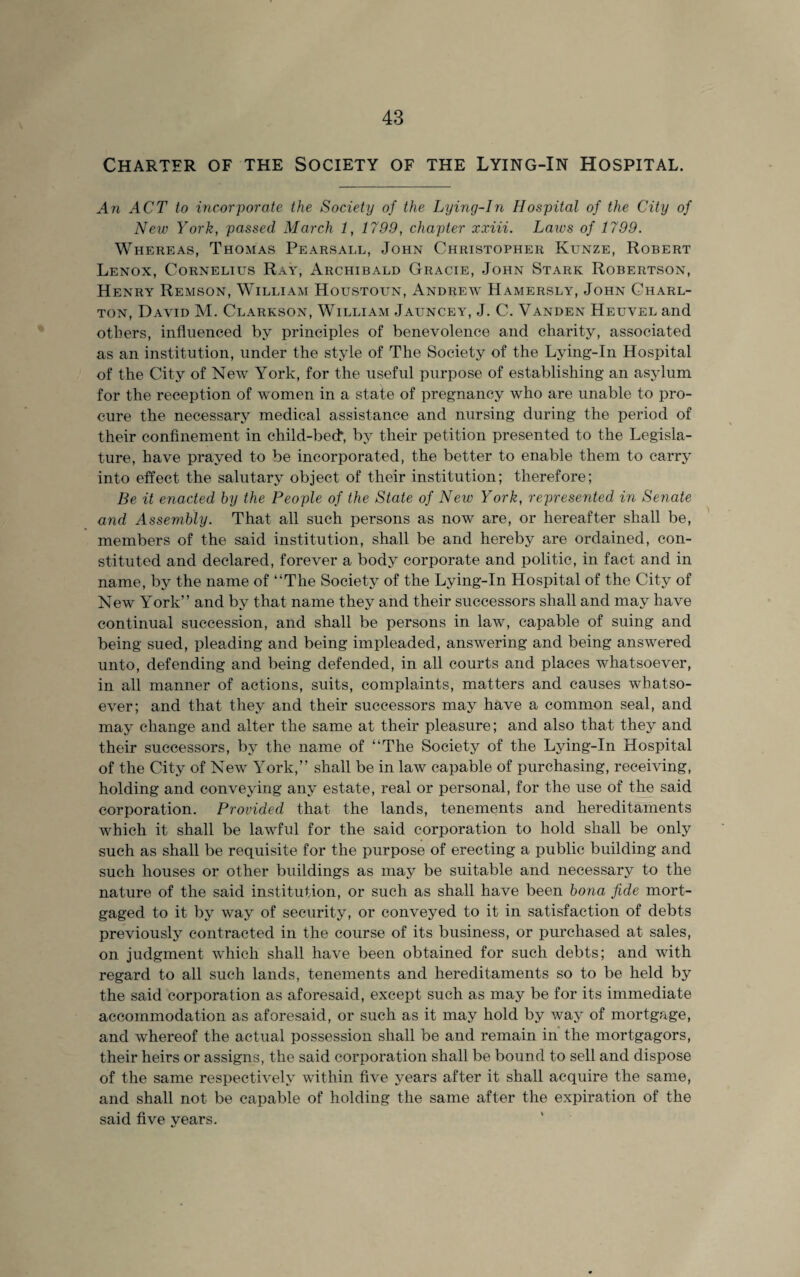 Charter of the Society of the Lying-In Hospital. An ACT to incorporate the Society of the Lying-In Hospital of the City of New York, passed March 1, 1799, chapter xxiii. Laws of 1799. Whereas, Thomas Pearsall, John Christopher Kunze, Robert Lenox, Cornelius Ray, Archibald Gracie, John Stark Robertson, Henry Remson, William Houstoun, Andrew Hamersly, John Charl¬ ton, David M. Clarkson, William Jauncey, J. C. Vanden Heuvel and others, influenced by principles of benevolence and charity, associated as an institution, under the style of The Society of the Lying-In Hospital of the City of New York, for the useful purpose of establishing an asylum for the reception of women in a state of pregnancy who are unable to pro¬ cure the necessary medical assistance and nursing during the period of their confinement in child-bed*, by their petition presented to the Legisla¬ ture, have prayed to be incorporated, the better to enable them to carry into effect the salutary object of their institution; therefore; Be it enacted by the People of the State of New York, represented in Senate and Assembly. That all such persons as now are, or hereafter shall be, members of the said institution, shall be and hereby are ordained, con¬ stituted and declared, forever a body corporate and politic, in fact and in name, by the name of “The Society of the Lying-In Hospital of the City of New York” and by that name they and their successors shall and may have continual succession, and shall be persons in law, capable of suing and being sued, pleading and being impleaded, answering and being answered unto, defending and being defended, in all courts and places whatsoever, in all manner of actions, suits, complaints, matters and causes whatso¬ ever; and that they and their successors may have a common seal, and may change and alter the same at their pleasure; and also that they and their successors, by the name of “The Society of the Lying-In Hospital of the City of New York,” shall be in law capable of purchasing, receiving, holding and conveying any estate, real or personal, for the use of the said corporation. Provided that the lands, tenements and hereditaments which it shall be lawful for the said corporation to hold shall be only such as shall be requisite for the purpose of erecting a public building and such houses or other buildings as may be suitable and necessary to the nature of the said institution, or such as shall have been bona fide mort¬ gaged to it by way of security, or conveyed to it in satisfaction of debts previously contracted in the course of its business, or purchased at sales, on judgment which shall have been obtained for such debts; and with regard to all such lands, tenements and hereditaments so to be held by the said corporation as aforesaid, except such as may be for its immediate accommodation as aforesaid, or such as it may hold by way of mortgage, and whereof the actual possession shall be and remain in the mortgagors, their heirs or assigns, the said corporation shall be bound to sell and dispose of the same respectively within five years after it shall acquire the same, and shall not be capable of holding the same after the expiration of the said five years.