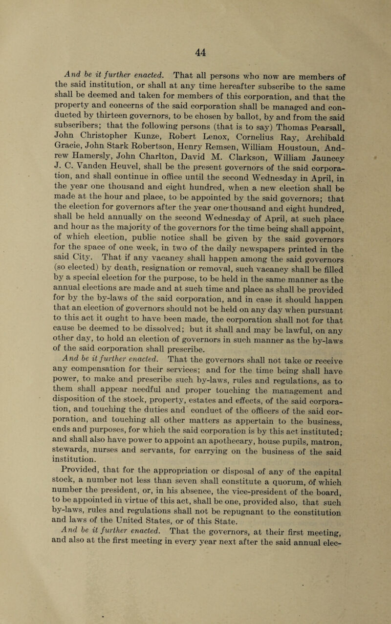 And be it further enacted. That all persons who now are members of the said institution, or shall at any time hereafter subscribe to the same shall be deemed and taken for members of this corporation, and that the property and concerns of the said corporation shall be managed and con¬ ducted by thirteen governors, to be chosen by ballot, by and from the said subscribers; that the following persons (that is to say) Thomas Pearsall, John Christopher Kunze, Robert Lenox, Cornelius Ray, Archibald Gracie, John Stark Robertson, Henry Remsen, William Houstoun, And¬ rew Hamersly, John Charlton, David M. Clarkson, William Jauncey J. C. Vanden Heuvel, shall be the present governors of the said corpora¬ tion, and shall continue in office until the second Wednesday in April, in the year one thousand and eight hundred, when a new election shall be made at the hour and place, to be appointed by the said governors; that the election for governors after the year one*thousand and eight hundred, shall be held annually on the second Wednesday of April, at such place and hour as the majority of the governors for the time being shall appoint, of which election, public notice shall be given by the said governors for the space of one week, in two of the daily newspapers printed in the said City. That if any vacancy shall happen among the said governors (so elected) by death, resignation or removal, such vacancy shall be filled by a special election for the purpose, to be held in the same manner as the annual elections are made and at such time and place as shall be provided for by the by-laws of the said corporation, and in case it should happen that an election of governors should not be held on any day when pursuant to this act it ought to have been made, the corporation shall not for that cause be deemed to be dissolved; but it shall and may be lawful, on any other day, to hold an election of governors in such manner as the by-laws of the said corporation shall prescribe. And be it further e?iacted. That the governors shall not take or receive any compensation for their services; and for the time being shall have power, to make and prescribe such by-laws, rules and regulations, as to them shall appear needful and proper touching the management and disposition of the stock, property, estates and effects, of the said corpora¬ tion, and touching the duties and conduct of the officers of the said cor¬ poration, and touching all other matters as appertain to the business, ends and purposes, for which the said corporation is by this act instituted; and shall also have power to appoint an apothecary, house pupils, matron, stewards, nurses and servants, for carrying on the business of the said institution. Provided, that for the appropriation or disposal of any of the capital stock, a number not less than seven shall constitute a quorum, of which number the president, or, in his absence, the vice-president of the board, to be appointed in virtue of this act, shall be one, provided also, that such by-laws, lules and regulations shall not be repugnant to the constitution and laws of the United States, or of this State. And be it further enacted. That the governors, at their first meeting, and also at the first meeting in every year next after the said annual elec-