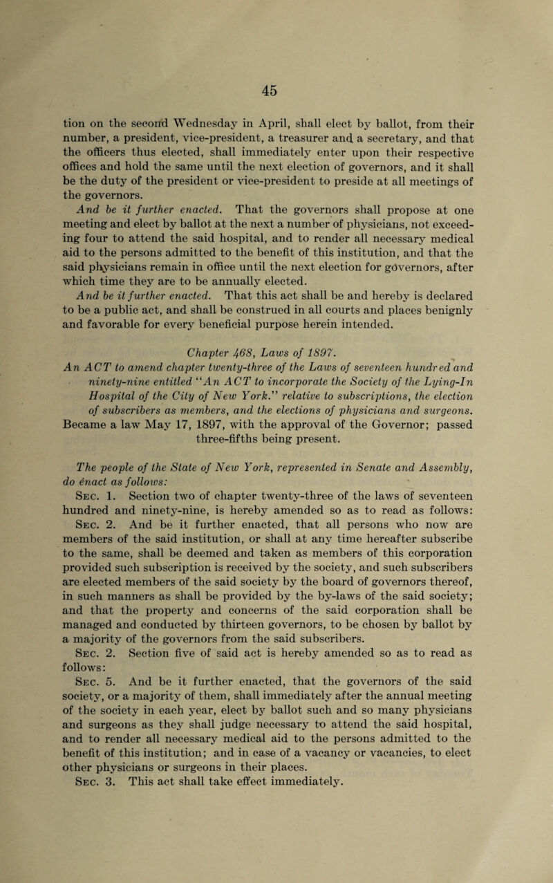 tion on the second Wednesday in April, shall elect by ballot, from their number, a president, vice-president, a treasurer and a secretary, and that the officers thus elected, shall immediately enter upon their respective offices and hold the same until the next election of governors, and it shall be the duty of the president or vice-president to preside at all meetings of the governors. And be it further enacted. That the governors shall propose at one meeting and elect by ballot at the next a number of physicians, not exceed¬ ing four to attend the said hospital, and to render all necessary medical aid to the persons admitted to the benefit of this institution, and that the said physicians remain in office until the next election for governors, after which time they are to be annually elected. And be it further enacted. That this act shall be and hereby is declared to be a public act, and shall be construed in all courts and places benignly and favorable for every beneficial purpose herein intended. Chapter Jf.68, Laws of 1897. An ACT to amend chapter twenty-three of the Laws of seventeen hundred and ninety-nine entitled “An ACT to incorporate the Society of the Lying-In Hospital of the City of New York. relative to subscriptions, the election of subscribers as members, and the elections of physicians and surgeons. Became a law May 17, 1897, with the approval of the Governor; passed three-fifths being present. The people of the State of New York, represented in Senate and Assembly, do enact as follows: Sec. 1. Section two of chapter twenty-three of the laws of seventeen hundred and ninety-nine, is hereby amended so as to read as follows: Sec. 2. And be it further enacted, that all persons who now are members of the said institution, or shall at any time hereafter subscribe to the same, shall be deemed and taken as members of this corporation provided such subscription is received by the society, and such subscribers are elected members of the said society by the board of governors thereof, in such manners as shall be provided by the by-laws of the said society; and that the property and concerns of the said corporation shall be managed and conducted by thirteen governors, to be chosen by ballot by a majority of the governors from the said subscribers. Sec. 2. Section five of said act is hereby amended so as to read as follows: Sec. 5. And be it further enacted, that the governors of the sa.id society, or a majority of them, shall immediately after the annual meeting of the society in each year, elect by ballot such and so many physicians and surgeons as they shall judge necessary to attend the said hospital, and to render all necessary medical aid to the persons admitted to the benefit of this institution; and in case of a vacancy or vacancies, to elect other physicians or surgeons in their places. Sec. 3. This act shall take effect immediately.