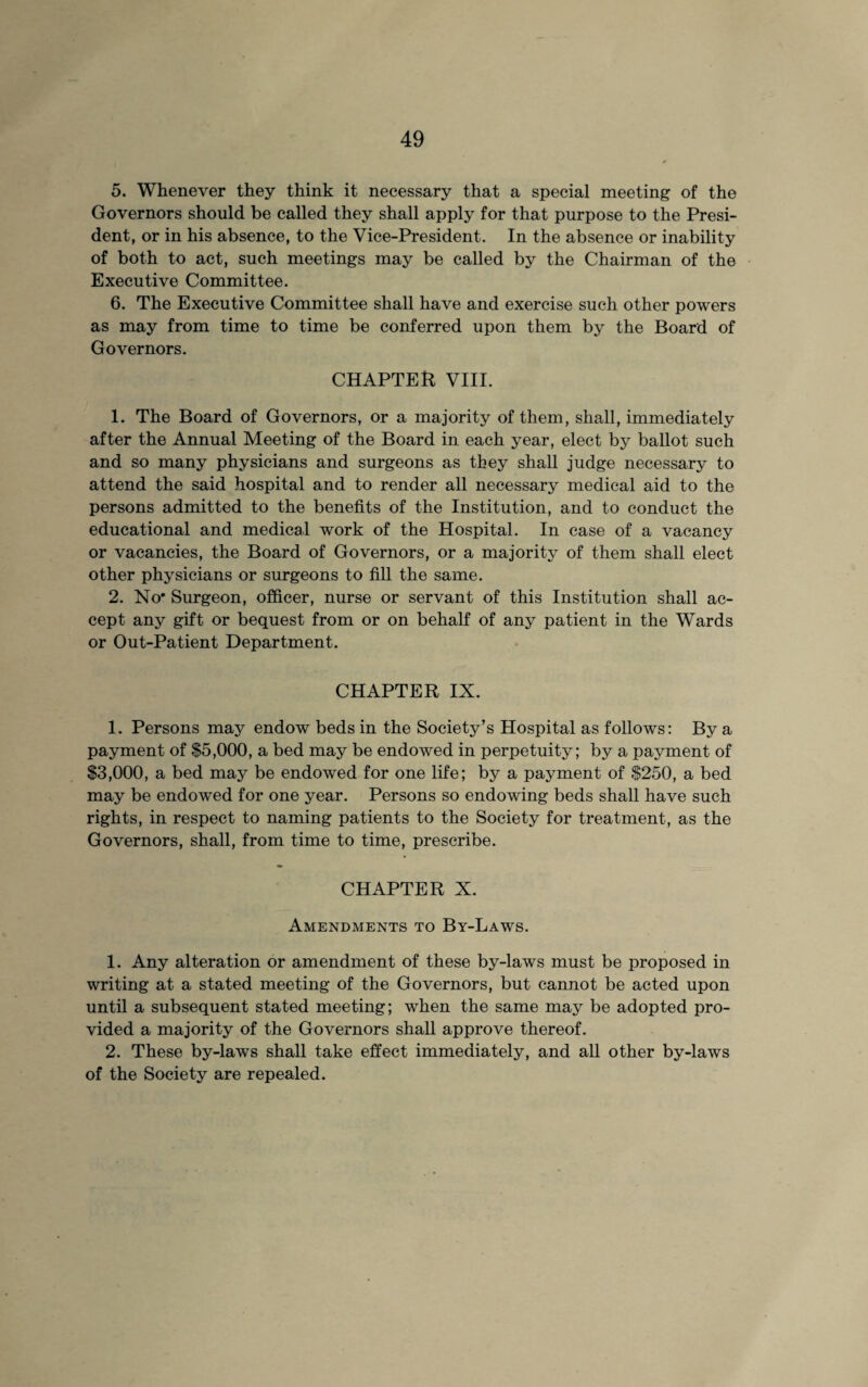 5. Whenever they think it necessary that a special meeting of the Governors should be called they shall apply for that purpose to the Presi¬ dent, or in his absence, to the Vice-President. In the absence or inability of both to act, such meetings may be called by the Chairman of the Executive Committee. 6. The Executive Committee shall have and exercise such other powers as may from time to time be conferred upon them by the Board of Governors. CHAPTER, VIII. 1. The Board of Governors, or a majority of them, shall, immediately after the Annual Meeting of the Board in each year, elect by ballot such and so many physicians and surgeons as they shall judge necessary to attend the said hospital and to render all necessary medical aid to the persons admitted to the benefits of the Institution, and to conduct the educational and medical work of the Hospital. In case of a vacancy or vacancies, the Board of Governors, or a majority of them shall elect other physicians or surgeons to fill the same. 2. No' Surgeon, officer, nurse or servant of this Institution shall ac¬ cept any gift or bequest from or on behalf of any patient in the Wards or Out-Patient Department. CHAPTER IX. 1. Persons may endow beds in the Society’s Hospital as follows: By a payment of $5,000, a bed may be endowed in perpetuity; by a payment of $3,000, a bed may be endowed for one life; by a payment of $250, a bed may be endowed for one year. Persons so endowing beds shall have such rights, in respect to naming patients to the Society for treatment, as the Governors, shall, from time to time, prescribe. CHAPTER X. Amendments to By-Laws. 1. Any alteration or amendment of these by-laws must be proposed in writing at a stated meeting of the Governors, but cannot be acted upon until a subsequent stated meeting; when the same may be adopted pro¬ vided a majority of the Governors shall approve thereof. 2. These by-laws shall take effect immediately, and all other by-laws of the Society are repealed.