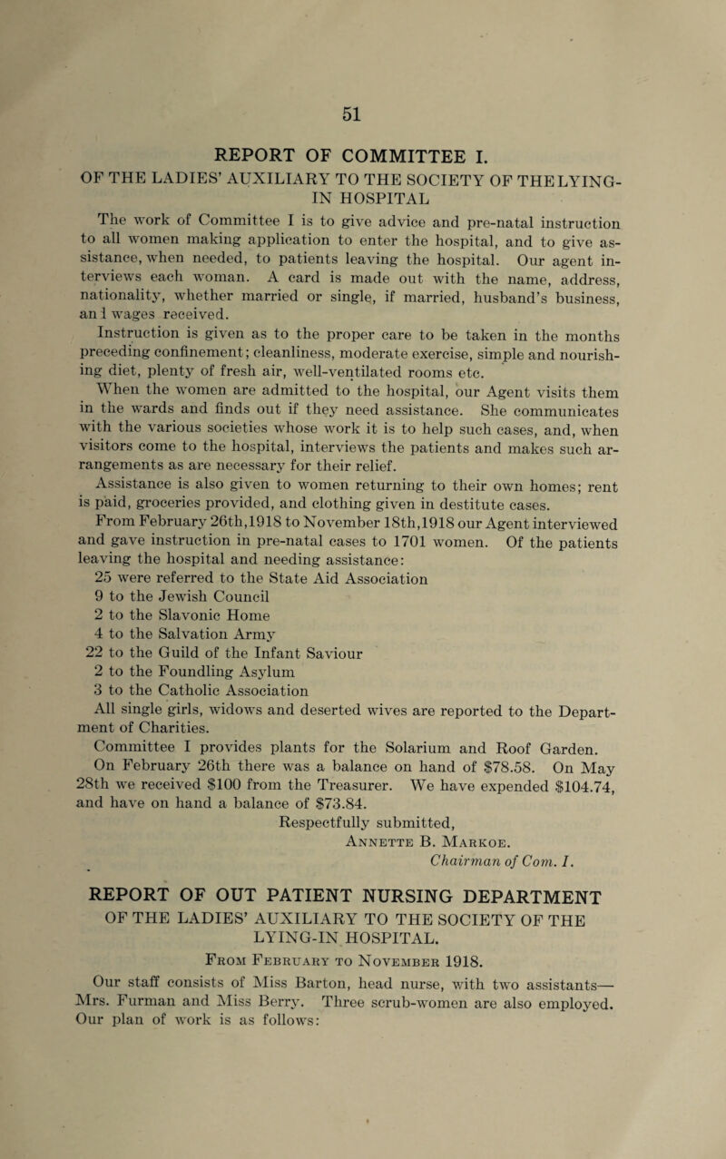 REPORT OF COMMITTEE I. OF THE LADIES’ AUXILIARY TO THE SOCIETY OF THE LYING- IN HOSPITAL The work of Committee I is to give advice and pre-natal instruction to all women making application to enter the hospital, and to give as¬ sistance, when needed, to patients leaving the hospital. Our agent in¬ terviews each woman. A card is made out with the name, address, nationality, whether married or single, if married, husband’s business, an 1 wages received. Instruction is given as to the proper care to be taken in the months preceding confinement; cleanliness, moderate exercise, simple and nourish¬ ing diet, plenty of fresh air, well-ventilated rooms etc. When the women are admitted to the hospital, our Agent visits them in the wards and finds out if they need assistance. She communicates with the various societies whose work it is to help such cases, and, when visitors come to the hospital, interviews the patients and makes such ar¬ rangements as are necessary for their relief. Assistance is also given to women returning to their own homes; rent is paid, groceries provided, and clothing given in destitute cases. From February 26th, 1918 to November 18th, 1918 our Agent interviewed and gave instruction in pre-natal cases to 1701 women. Of the patients leaving the hospital and needing assistance: 25 were referred to the State Aid Association 9 to the Jewish Council 2 to the Slavonic Home 4 to the Salvation Army 22 to the Guild of the Infant Saviour 2 to the Foundling Asylum 3 to the Catholic Association All single girls, widows and deserted wives are reported to the Depart¬ ment of Charities. Committee I provides plants for the Solarium and Roof Garden. On February 26th there was a balance on hand of $78.58. On May 28th we received $100 from the Treasurer. We have expended $104.74, and have on hand a balance of $73.84. Respectfully submitted, Annette B. Markoe. Chairman of Com. I. REPORT OF OUT PATIENT NURSING DEPARTMENT OF THE LADIES’ AUXILIARY TO THE SOCIETY OF THE LYING-IN HOSPITAL. From February to November 1918. Our staff consists of Miss Barton, head nurse, with two assistants— Airs. Furman and Aliss Berry. Three scrub-women are also employed. Our plan of work is as follows: