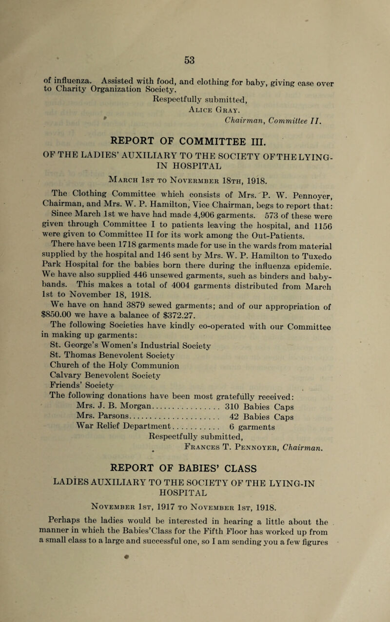 of influenza. Assisted with food, and clothing for baby, giving case over to Charity Organization Society. Respectfully submitted, Alice Gray. Chairman, Committee II. REPORT OF COMMITTEE III. OF THE LADIES’ AUXILIARY TO THE SOCIETY OFTHE LYING- IN HOSPITAL March 1st to Novermber 18th, 1918. The Clothing Committee which consists of Mrs. P. W. Pennoyer, Chairman, and Mrs. W. P. Hamilton, Vice Chairman, begs to report that: Since March 1st we have had made 4,906 garments. 573 of these were given through Committee I to patients leaving the hospital, and 1156 were given to Committee II for its work among the Out-Patients. There have been 1718 garments made for use in the wards from material supplied by the hospital and 146 sent by Mrs. W. P. Hamilton to Tuxedo Park Hospital for the babies born there during the influenza epidemic. We have also supplied 446 unsewed garments, such as binders and baby- bands. This makes a total of 4004 garments distributed from March 1st to November 18, 1918. We have on hand 3879 sewed garments; and of our appropriation of $850.00 we have a balance of $372.27. The following Societies have kindly co-operated with our Committee in making up garments: St. George’s Women’s Industrial Society St. Thomas Benevolent Society Church of the Holy Communion Calvary Benevolent Society Friends’ Society The following donations have been most gratefully received: Mrs. J. B. Morgan. 310 Babies Caps Mrs. Parsons. 42 Babies Caps War Relief Department. 6 garments Respectfully submitted, Frances T. Pennoyer, Chairman. REPORT OF BABIES’ CLASS LADIES AUXILIARY TO THE SOCIETY OF THE LYING-IN HOSPITAL November 1st, 1917 to November 1st, 1918. Perhaps the ladies would be interested in hearing a little about the manner in which the Babies’Class for the Fifth Floor has worked up from a small class to a large and successful one, so I am sending you a few figures