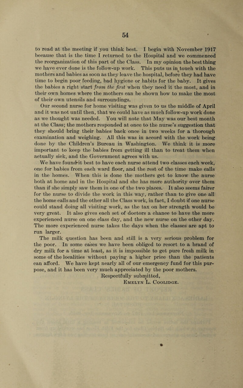 to read at the meeting if you think best. I begin with November 1917 because that is the time I returned to the Hospital and we commenced the reorganization of this part of the Class. In my opinion the best thing we have ever done is the follow-up work. This puts us in touch with the mothers and babies as soon as they leave the hospital, before they had have time to begin poor feeding, bad hygiene or habits for the baby. It gives the babies a right start from the first when they need it the most, and in their own homes where the mothers can be shown how to make the most of their own utensils and surroundings. Our second nurse for home visiting was given to us the middle of April and it was not until then, that we could have as much follow-up work done as we thought was needed. You will note that May was our best month at the Class; the mothers responded at once to the nurse's suggestion that they should bring their babies back once in two weeks for a thorough examination and weighing. All this was in accord with the work being done by the Children’s Bureau in Washington. We think it is more important to keep the babies from getting ill than to treat them when actually sick, and the Government agrees with us. We have foundrit best to have each nurse attend two classes each week, one for babies from each ward floor, and the rest of the time make calls in the homes. When this is done the mothers get to know the nurse both at home and in the Hospital and she has more authority over them than if she simply saw them in one of the two places. It also seems fairer for the nurse to divide the work in this way, rather than to give one all the home calls and the other all the Class work, in fact, I doubt if one nurse could stand doing all visiting work, as the tax on her strength would bo very great. It also gives each set of doctors a chance to have the more experienced nurse on one class day, and the new nurse on the other day. The more experienced nurse takes the days when the classes are apt to run larger. The milk question has been and still is a very serious problem for the poor. In some cases we have been obliged to resort to a brand of dry milk for a time at least, as it is impossible to get pure fresh milk in some of the localities without paying a higher price than the patients can afford. We have kept nearly all of our emergency fund for this pur¬ pose, and it has been very much appreciated by the poor mothers. Respectfully submitted, Emelyn L. Coolidge.