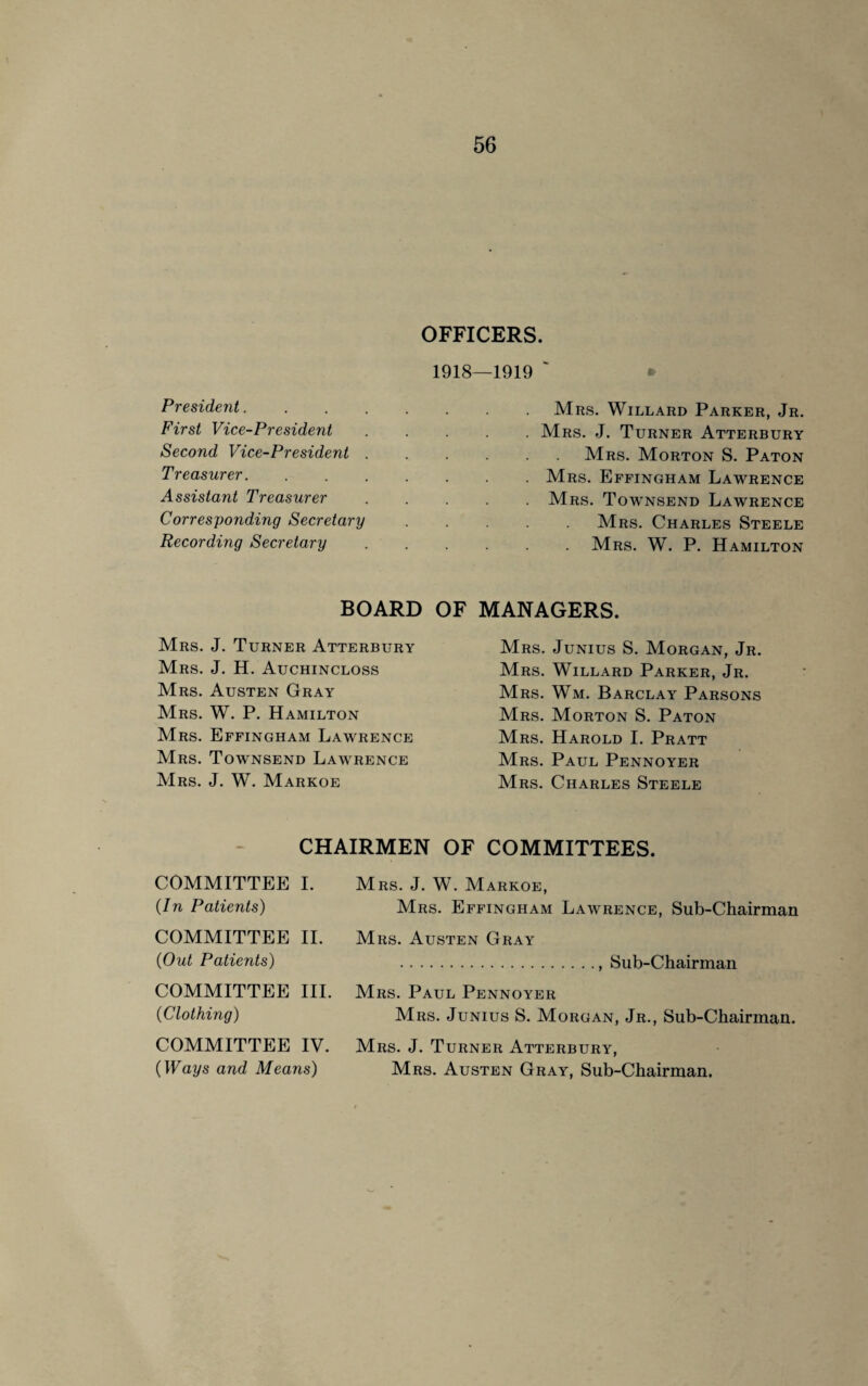 OFFICERS. President. First Vice-President Second Vice-President . Treasurer. Assistant Treasurer Corresponding Secretary Recording Secretary BOARD OF Mrs. J. Turner Atterbury Mrs. J. H. Auchincloss Mrs. Austen Gray Mrs. W. P. Hamilton Mrs. Effingham Lawrence Mrs. Townsend Lawrence Mrs. J. W. Markoe —1919 Mrs. Willard Parker, Jr. . Mrs. J. Turner Atterbury Mrs. Morton S. Paton . Mrs. Effingham Lawrence . Mrs. Towtnsend Lawrence Mrs. Charles Steele Mrs. W. P. Hamilton MANAGERS. Mrs. Junius S. Morgan, Jr. Mrs. Willard Parker, Jr. Mrs. Wm. Barclay Parsons Mrs. Morton S. Paton Mrs. Harold I. Pratt Mrs. Paul Pennoyer Mrs. Charles Steele CHAIRMEN OF COMMITTEES. COMMITTEE I. Mrs. J. W. Markoe, {In Patients) Mrs. Effingham Lawrence, Sub-Chairman COMMITTEE II. Mrs. Austen Gray {OutPatients) .. Sub-Chairman COMMITTEE III. Mrs. Paul Pennoyer 0Clothing) Mrs. Junius S. Morgan, Jr., Sub-Chairman. COMMITTEE IV. Mrs. J. Turner Atterbury, {Ways and Means) Mrs. Austen Gray, Sub-Chairman.