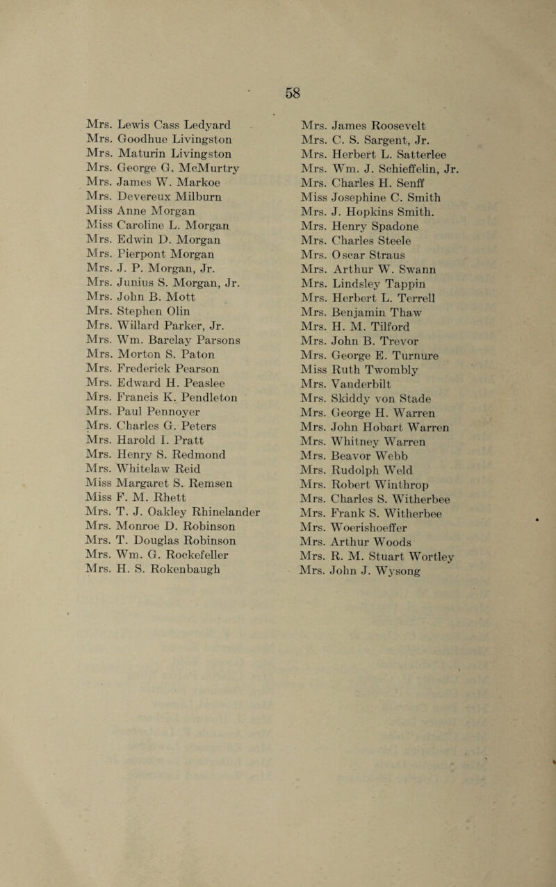 Mrs. Lewis Cass Ledyard Mrs. Goodhue Livingston Mrs. Maturin Livingston Mrs. George G. McMurtry Mrs. James W. Markoe Mrs. Devereux Milburn Miss Anne Morgan Miss Caroline L. Morgan Mrs. Edwin D. Morgan Mrs. Pierpont Morgan Mrs. J. P. Morgan, Jr. Mrs. Junius S. Morgan, Jr. Mrs. John B. Mott Mrs. Stephen Olin Mrs. Willard Parker, Jr. Mrs. Wm. Barclay Parsons Mrs. Morton S. Paton Mrs. Frederick Pearson Mrs. Edward H. Peaslee Mrs. Francis K. Pendleton Mrs. Paul Pennoyer Mrs. Charles G. Peters Mrs. Harold I. Pratt Mrs. Henry S. Redmond Mrs. WThitelaw Reid Miss Margaret S. Remsen Miss F. M. Rhett Mrs. T. J. Oakley Rhinelander Mrs. Monroe D. Robinson Mrs. T. Douglas Robinson Mrs. Wm. G. Rockefeller Mrs. H. S. Rokenbaugh Mrs. James Roosevelt Mrs. C. S. Sargent, Jr. Mrs. Herbert L. Satterlee Mrs. Wm. J. Schieffelin, Jr. Mrs. Charles H. Senif Miss Josephine C. Smith Mrs. J. Hopkins Smith. Mrs. Henry Spadone Mrs. Charles Steele Mrs. Oscar Straus Mrs. Arthur W. Swann Mrs. Lindsley Tappin Airs. Herbert L. Terrell Mrs. Benjamin Thaw Mrs. H. M. Tilford Mrs. John B. Trevor Mrs. George E. Turnure Miss Ruth Twombly Mrs. Vanderbilt Airs. Skiddy von Stade Mrs. George H. W7arren Mrs. John Hobart Warren Airs. Whitney Warren Mrs. Beavor Webb Airs. Rudolph Weld Mrs. Robert Winthrop Airs. Charles S. Writherbee Mrs. Frank S. Witherbee Mrs. W^oerishoeffer Mrs. Arthur Woods Mrs. R. M. Stuart Wortley Mrs. John J. Wysong