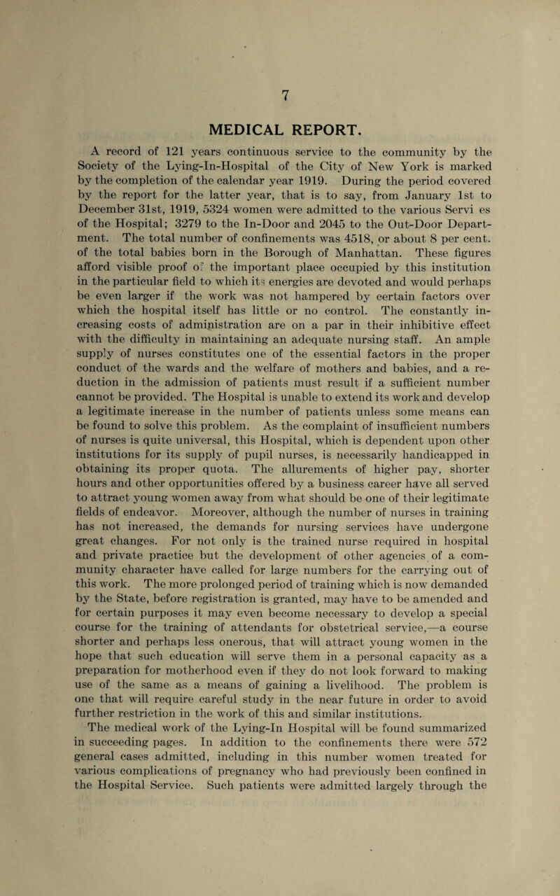 MEDICAL REPORT. A record of 121 years continuous service to the community by the Society of the Lying-in-Hospital of the City of New York is marked by the completion of the calendar year 1919. During the period covered by the report for the latter year, that is to say, from January 1st to December 31st, 1919, 5324 women were admitted to the various Servi es of the Hospital; 3279 to the In-Door and 2045 to the Out-Door Depart¬ ment. The total number of confinements was 4518, or about 8 per cent, of the total babies born in the Borough of Manhattan. These figures afford visible proof o: the important place occupied by this institution in the particular field to which its energies are devoted and would perhaps be even larger if the work was not hampered by certain factors over which the hospital itself has little or no control. The constantly in¬ creasing costs of administration are on a par in their inhibitive effect with the difficulty in maintaining an adequate nursing staff. An ample supply of nurses constitutes one of the essential factors in the proper conduct of the wards and the welfare of mothers and babies, and a re¬ duction in the admission of patients must result if a sufficient number cannot be provided. The Hospital is unable to extend its work and develop a legitimate increase in the number of patients unless some means can be found to solve this problem. As the complaint of insufficient numbers of nurses is quite universal, this Hospital, which is dependent upon other institutions for its supply of pupil nurses, is necessarily handicapped in obtaining its proper quota. The allurements of higher pay, shorter hours and other opportunities offered by a business career have all served to attract young women away from what should be one of their legitimate fields of endeavor. Moreover, although the number of nurses in training has not increased, the demands for nursing services have undergone great changes. For not only is the trained nurse required in hospital and private practice but the development of other agencies of a com¬ munity character have called for large numbers for the carrying out of this work. The more prolonged period of training which is now demanded by the State, before registration is granted, may have to be amended and for certain purposes it may even become necessary to develop a special course for the training of attendants for obstetrical service,—a course shorter and perhaps less onerous, that will attract young women in the hope that such education will serve them in a personal capacity as a preparation for motherhood even if they do not look forward to making use of the same as a means of gaining a livelihood. The problem is one that will require careful study in the near future in order to avoid further restriction in the work of this and similar institutions. The medical work of the Lying-In Hospital will be found summarized in succeeding pages. In addition to the confinements there were 572 general cases admitted, including in this number women treated for various complications of pregnancy who had previously been confined in the Hospital Service. Such patients were admitted largely through the