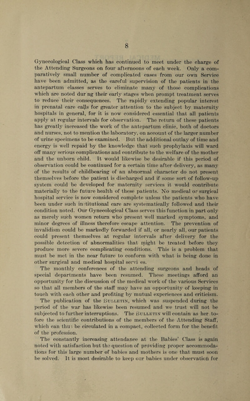 Gynecological Class which has continued to meet under the charge of the Attending Surgeons on four afternoons of each week. Only a com¬ paratively small number of complicated cases from our own Service have been admitted, as the careful supervision of the patients in the antepartum classes serves to eliminate many of those complications which are noted dur ng their early stages when prompt treatment serves to reduce their consequences. The rapidly extending popular interest in prenatal care caffs for greater attention to the subject by maternity hospitals in general, for it is now considered essential that all patients apply at regular intervals for observation. The return of these patients has greatly increased the work of the antepartum clinic, both of doctors and nurses, not to mention the laboratory, on account of the larger number of urine specimens to be examined. But the additional outlay of time and energy is well repaid by the knowledge that such prophylaxis will ward off many serious complications and contribute to the welfare of the mother and the unborn child. It would likewise be desirable if this period of observation could be continued for a certain time after delivery, as many of the results of childbearing of an abnormal character do not present themselves before the patient is discharged and if some sort of follow-up system could be developed for maternity services it would contribute materially to the future health of these patients. No medical or surgical hospital service is now considered complete unless the patients who have been under such institutional care are systematically followed and their condition noted. Our Gynecological Class serves this function in part only as merely such women return who present well marked symptoms, and minor degrees of illness therefore escape attention. The prevention of invalidism could be markedly forwarded if all, or nearly all, our patients could present themselves at regular intervals after delivery for the possible detection of abnormalities that might be treated before they produce more severe complicating conditions. This is a problem that must be met in the near future to conform with what is being done in other surgical and medical hospital servi es. The monthly conferences of the attending surgeons and heads of special departments have been resumed. These meetings afford an opportunity for the discussion of the medical work of the various Services so that all members of the staff may have an opportunity of keeping in touch with each other and profiting by mutual experiences and criticism. The publication of the Bulletin, which was suspended during the period of the war has likewise been resumed and we trust will not be subjected to further interruptions. The Bulletin will contain as her to- fore the scientific contributions of the members of the Attending Staff, which can thui be circulated in a compact, collected form for the benefit of the profession. The constantly increasing attendance at the Babies’ Class is again noted with satisfaction but the question of providing proper accommoda¬ tions for this large number of babies and mothers is one that must soon be solved. It is most desirable to keep our babies under observation for