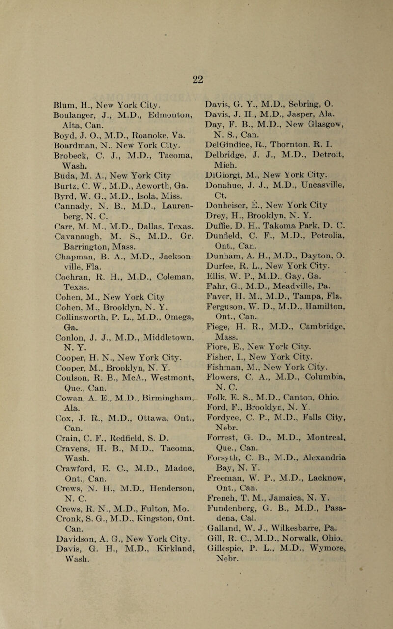 Blum, H., New York City. Boulanger, J., M.D., Edmonton, Alta, Can. Boyd, J. O., M.D., Roanoke, Va. Boardman, N., New York City. Brobeck, C. J., M.D., Tacoma, Wash. Buda, M. A., New York City Burtz, C. W., M.D., Acworth, Ga. Byrd, W. G., M.D., Isola, Miss. Cannady, N. B., M.D., Lauren- berg, N. C. Carr, M. M., M.D., Dallas, Texas. Cavanaugh, M. S., M.D., Gr. Barrington, Mass. Chapman, B. A., M.D., Jackson¬ ville, Fla. Cochran, R. H., M.D., Coleman, Texas. Cohen, M., New York City Cohen, M., Brooklyn, N. Y. Collinsworth, P. L., M.D., Omega, Ga. Conlon, J. J., M.D., Middletown, N. Y. Cooper, H. N., New York City. Cooper, M., Brooklyn, N. Y. Coulson, R. B., McA., Westmont, Que., Can. Cowan, A. E., M.D., Birmingham, Ala. Cox, J. R., M.D., Ottawa, Ont., Can. Crain, C. F., Redfield, S. D. Cravens, H. B., M.D., Tacoma, Wash. Crawford, E. C., M.D., Madoc, Ont., Can. Crews, N. H., M.D., Henderson, N. C. Crews, R. N., M.D., Fulton, Mo. Cronk, S. G., M.D., Kingston, Ont. Can. Davidson, A. G., New York City. Davis, G. H., M.D., Kirkland, Wash. Davis, G. Y., M.D., Sebring, O. Davis, J. H., M.D., Jasper, Ala. Day, F. B., M.D., New Glasgow, N. S., Can. DelGindice, R., Thornton, R. I. Delbridge, J. J., M.D., Detroit, Mich. DiGiorgi, M., New York City. Donahue, J. J., M.D., Uncasville, Ct. Donheiser, E., New York City Drey, H., Brooklyn, N. Y. Duffie, D. H., Takoma Park, D. C. Dunfield, C. F., M.D., Petrolia, Ont., Can. Dunham, A. H., M.D., Dayton, O. Durfee, R. L., New York City. Ellis, W. P., M.D., Gay, Ga. Fahr, G., M.D., Meadville, Pa. Faver, H. M., M.D., Tampa, Fla. Ferguson, W. D., M.D., Hamilton, Ont., Can. Fiege, H. R., M.D., Cambridge, Mass. Fiore, E., New York City. Fisher, I., New York City. Fishman, M., New York City. Flowers, C. A., M.D., Columbia, N. C. Folk, E. S., M.D., Canton, Ohio. Ford, F., Brooklyn, N. Y. Fordyce, C. P., M.D., Falls City, Nebr. Forrest, G. D., M.D., Montreal, Que., Can. Forsyth, C. B., M.D., Alexandria Bay, N. Y. Freeman, W. P., M.D., Lacknow, Ont., Can. French, T. M., Jamaica, N. Y. Fundenberg, G. B., M.D., Pasa¬ dena, Cal. Galland, W. J., Wilkesbarre, Pa. Gill, R. C., M.D., Norwalk, Ohio. Gillespie, P. L., M.D., Wymore, Nebr.