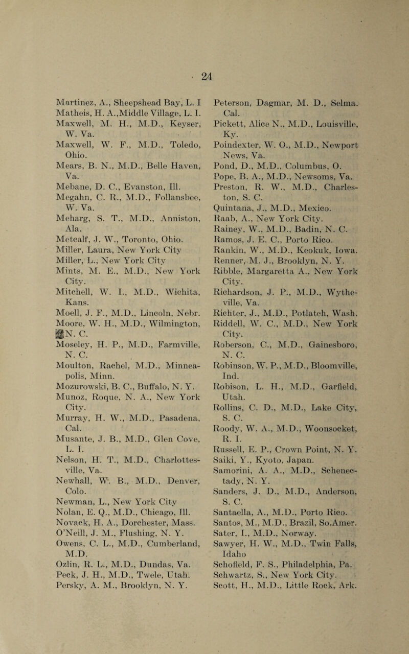 Martinez, A., Sheepshead Bay, L. I Matlieis, H. A.,Middle Village, L. I. Maxwell, M. H., M.D., Keyser, W. Va. Maxwell, W. F., M.D., Toledo, Ohio. Mears, B. N., M.D., Belle Haven, Va. Mebane, D. C., Evanston, Ill. Megahn, C. R., M.D., Follansbee, W. Va. Meharg, S. T., M.D., Anniston, Ala. Metcalf, J. W., Toronto, Ohio. Miller, Laura, New York City Miller, L., New York City Mints, M. E., M.D., New York City. Mitchell, W. I., M.D., Wichita, Kans. Moell, J. F., M.D., Lincoln, Nebr. Moore, W. H., M.D., Wilmington, !§N. C. Moseley, H. P., M.D., Farmville, N. C. Moulton, Rachel, M.D., Minnea¬ polis, Minn. Mozurowski, B. C., Buffalo, N. Y. Munoz, Roque, N. A., New York City. Murray, H. W., M.D., Pasadena, Cal/ Musante, J. B., M.D., Glen Cove, L. I. Nelson, H. T., M.D., Charlottes¬ ville, Va. Newhall, W. B., M.D., Denver, Colo. Newman, L., New York City Nolan, E. Q., M.D., Chicago, Ill. Novack, H. A., Dorchester, Mass. O’Neill, J. M., Flushing, N. Y. Owens, C. L., M.D., Cumberland, M. D. Ozlin, R. L., M.D., Dundas, Va. Peck, J. H., M.D., Twele, Utah. Persky, A. M., Brooklyn, N. Y. Peterson, Dagmar, M. D., Selma. Cal. Pickett, Alice N., M.D., Louisville, Ky. Poindexter, W. O., M.D., Newport News, Va. Pond, D., M.D., Columbus, O. Pope, B. A., M.D., Newsoms, Va. Preston, R. W., M.D., Charles¬ ton, S. C. Quintana, J., M.D., Mexico. Raab, A., New York City. Rainey, W., M.D., Badin, N. C. Ramos, J. E. C., Porto Rico. Rankin, W., M.D., Keokuk, Iowa. Renner, M. J., Brooklyn, N. Y. Ribble, Margaretta A., New York City. Richardson, J. P., M.D., Wythe- ville, Va. Richter, J., M.D., Potlatch, Wash. Riddell, W. C., M.D., New York City, Roberson, C., M.D., Gainesboro, N. C. Robinson, W. P., M.D., Bloomville, Ind. Robison, L. H., M.D., Garfield, Utah. Rollins, C. D., M.D., Lake City, S. C. Roody, W. A., M.D., Woonsocket, R. I. Russell, E. P., Crown Point, N. Y. Saiki, Y., Kyoto, Japan. Samorini, A. A., M.D., Schenec¬ tady, N. Y. Sanders, J. D., M.D., Anderson, S. C. Santaella, A., M.D., Porto Rico. Santos, M., M.D., Brazil, So.Amer. Sater, I., M.D., Norway. Sawyer, H. W., M.D., Twin Falls, Idaho Schofield, F. S., Philadelphia, Pa. Schwartz, S., New York City. Scott, H., M.D., Little Rock, Ark.
