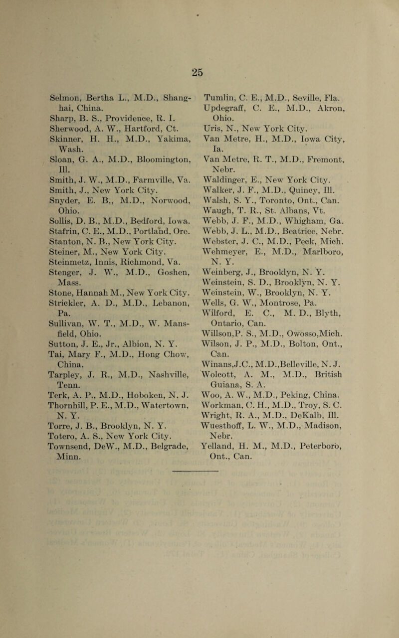 Selmon, Bertha L., M.D., Shang¬ hai, China. Sharp, B. S., Providence, R. I. Sherwood, A. W., Hartford, Ct. Skinner, H. H., M.D., Yakima, Wash. Sloan, G. A., M.D., Bloomington, Ill. Smith, J. W., M.D., Farmville, Va. Smith, J., New York City. Snyder, E. B,, M.D., Norwood, Ohio. Sollis, D. B., M.D., Bedford, Iowa. Stafrin, C. E., M.D., Portland, Ore. Stanton, N. B., New York City. Steiner, M., New York City. Steinmetz, Innis, Richmond, Va. Stenger, J. W., M.D., Goshen, Mass. Stone, Hannah M., New York City. Strickler, A. D., M.D., Lebanon, Pa. Sullivan, W. T., M.D., W. Mans¬ field, Ohio. Sutton, J. E., Jr., Albion, N. Y. Tai, Mary F., M.D., Hong Chow, China. Tarpley, J. R., M.D., Nashville, Tenn. Terk, A. P., M.D., Hoboken, N. J. Thornhill, P. E., M.D., Watertown, N. Y. Torre, J. B., Brooklyn, N. Y. Totero, A. S., New York City. Townsend, DeW., M.D., Belgrade, Minn. Tumlin, C. E., M.D., Seville, Fla. Updegraff, C. E., M.D., Akron, Ohio. Uris, N., New York City. Van Metre, H., M.D., Iowa City, la. Van Metre, R. T., M.D., Fremont, Nebr. Waldinger, E., New York City. Walker, J. F., M.D., Quincy, Ill. Walsh, S. Y., Toronto, Ont., Can. Waugh, T. R., St. Albans, Vt. Webb, J. F., M.D., Whigham, Ga. Webb, J. L., M.D., Beatrice, Nebr. Webster, J. C., M.D., Peck, Mich. Wehmeyer, E., M.D., Marlboro, N. Y. Weinberg, J., Brooklyn, N. Y. Weinstein, S. D., Brooklyn, N. Y. Weinstein, W., Brooklyn, N. Y. Wells, G. W., Montrose, Pa. Wilford, E, C., M. D., Blyth, Ontario, Can. Willson,P. S., M.D., Owosso,Mich. Wilson, J. P., M.D., Bolton, Ont., Can. Winans,J.C., M.D.,Belleville, N. J. Wolcott, A. M., M.D., British Guiana, S. A. Woo, A. W., M.D., Peking, China. Workman, C. H., M.D., Troy, S. C. Wright, R. A., M.D., DeKalb, Ill. Wuesthoff, L. W., M.D., Madison, Nebr. Yelland, H. M., M.D., Peterboro, Ont., Can.